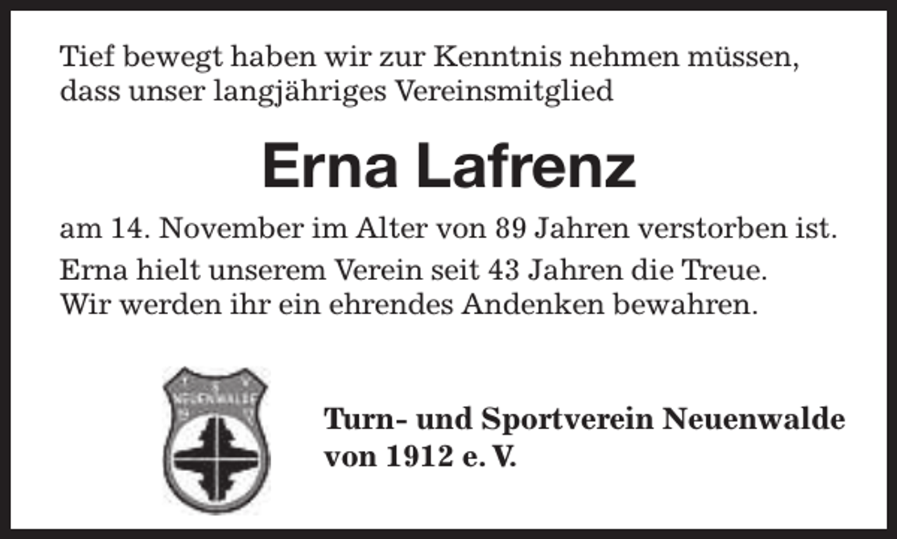 <p>Tief bewegt haben wir zur Kenntnis nehmen müssen,<br />dass unser langjähriges Vereinsmitglied</p><p>Erna Lafrenz<br />am 14. November im Alter von 89 Jahren verstorben ist.<br />Erna hielt unserem Verein seit 43 Jahren die T<br />Trreue.<br />Wir werden ihr ein ehrendes Andenken bewahren.</p><p>Turn- und Sportverein Neuenwalde<br />Tu<br />von 1912 e. V.</p>