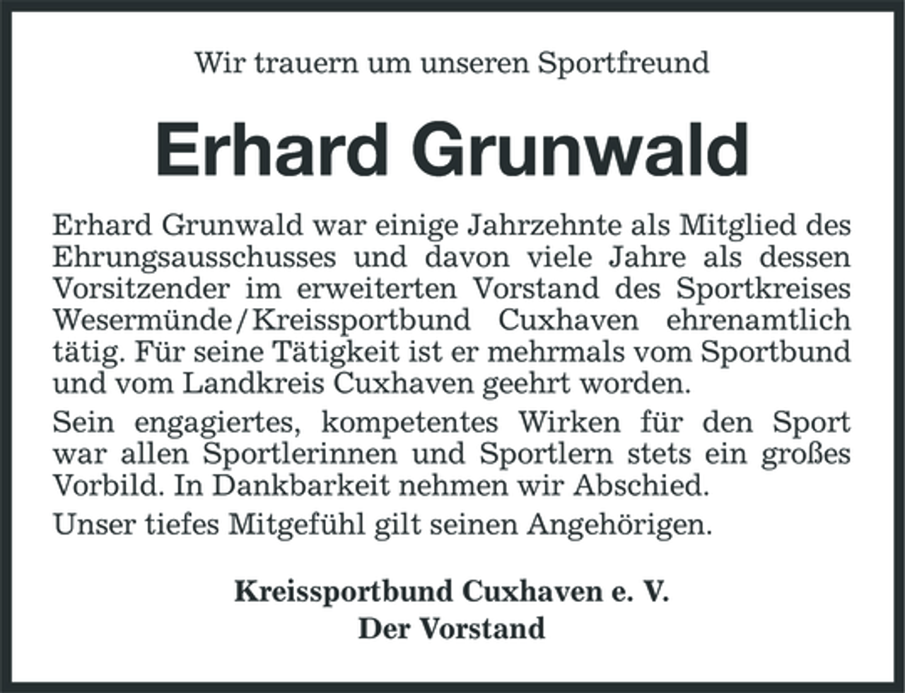 <p>Wir trauern um unseren Sportfreund</p><p>Erhard Grunwald<br />Erhard Grunwald war einige Jahrzehnte als Mitglied des Ehrungsausschusses und davon viele Jahre als dessen Vorsitzender im erweiterten Vorstand des Sportkreises Wesermünde / Kreissportbund Cuxhaven ehrenamtlich tätig. Für seine Tätigkeit ist er mehrmals vom Sportbund und vom Landkreis Cuxhaven geehrt worden. Sein engagiertes, kompetentes Wirken für den Sport war allen Sportlerinnen und Sportlern stets ein großes Vorbild. In Dankbarkeit nehmen wir Abschied. Unser tiefes Mitgefühl gilt seinen Angehörigen. Kreissportbund Cuxhaven e. V. Der Vorstand</p>
