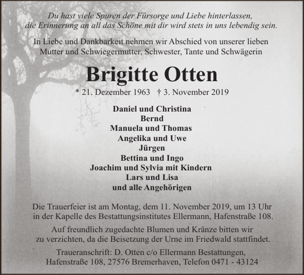 <p>Du hast viele Spuren der Fürsorge und Liebe hinterlassen,<br />die Erinnerung an all das Schöne mit dir wird stets in uns lebendig sein.<br />In Liebe und Dankbarkeit nehmen wir Abschied von unserer lieben<br />Mutter und Schwiegermutter, Schwester, Tante und Schwägerin</p><p>Brigitte Otten</p><p>* 21. Dezember 1963 † 3. November 2019<br />Daniel und Christina<br />Bernd<br />Manuela und Thomas<br />Angelika und Uwe<br />Jürgen<br />Bettina und Ingo<br />Joachim und Sylvia mit Kindern<br />Lars und Lisa<br />und alle Angehörigen<br />Die Trauerfeier ist am Montag, dem 11. November 2019, um 13 Uhr<br />in der Kapelle des Bestattungsinstitutes Ellermann, Hafenstraße 108.<br />Auf freundlich zugedachte Blumen und Kränze bitten wir<br />zu verzichten, da die Beisetzung der Urne im Friedwald stattfindet.<br />Traueranschrift: D. Otten c/o Ellermann Bestattungen,<br />Hafenstraße 108, 27576 Bremerhaven, Telefon 0471 - 43124</p>