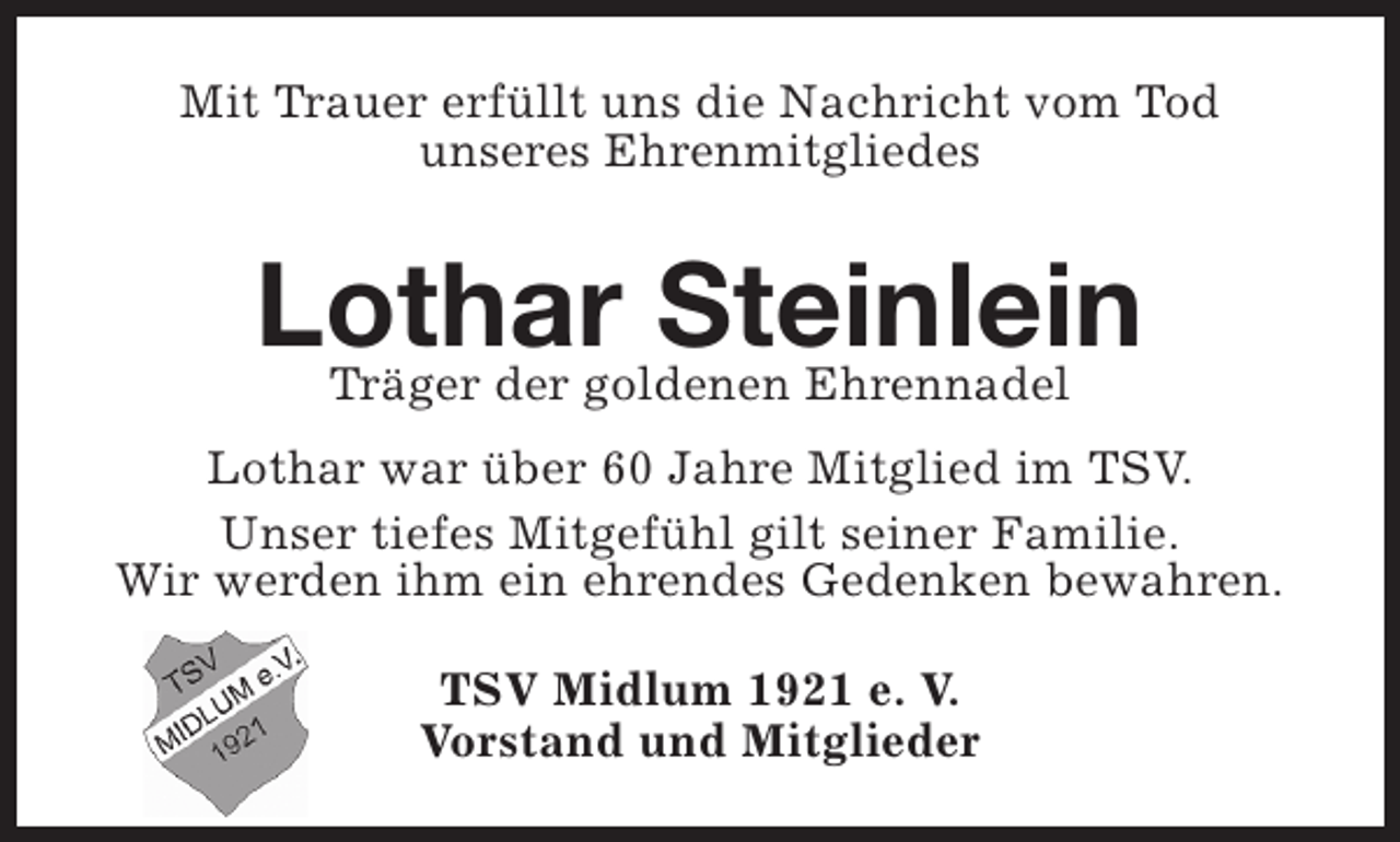 <p>Mit Trauer erfüllt uns die Nachricht vom Tod<br />unseres Ehrenmitgliedes</p><p>Lothar Steinlein<br />Träger der goldenen Ehrennadel<br />Lothar war über 60 Jahre Mitglied im TSV.<br />Unser tiefes Mitgefühl gilt seiner Familie.<br />Wir werden ihm ein ehrendes Gedenken bewahren.<br />TSV Midlum 1921 e. V.<br />Vorstand und Mitglieder</p>
