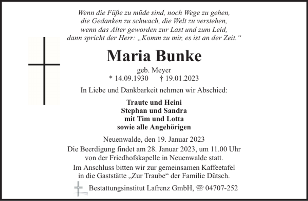 <p>Wenn die Füße zu müde sind, noch Wege zu gehen,<br />die Gedanken zu schwach, die Welt zu verstehen,<br />wenn das Alter geworden zur Last und zum Leid,<br />dann spricht der Herr: „Komm zu mir, es ist an der Zeit.“</p><p>Maria Bunke<br />geb. Meyer<br />* 14.09.1930 † 19.01.2023</p><p>In Liebe und Dankbarkeit nehmen wir Abschied:<br />Traute und Heini<br />Stephan und Sandra<br />mit Tim und Lotta<br />sowie alle Angehörigen<br />Neuenwalde, den 19. Januar 2023<br />Die Beerdigung findet am 28. Januar 2023, um 11.00 Uhr<br />von der Friedhofskapelle in Neuenwalde statt.<br />Im Anschluss bitten wir zur gemeinsamen Kaffeetafel<br />in die Gaststätte „Zur Traube“ der Familie Dütsch.<br />Bestattungsinstitut Lafrenz GmbH,</p><p>04707-252</p>