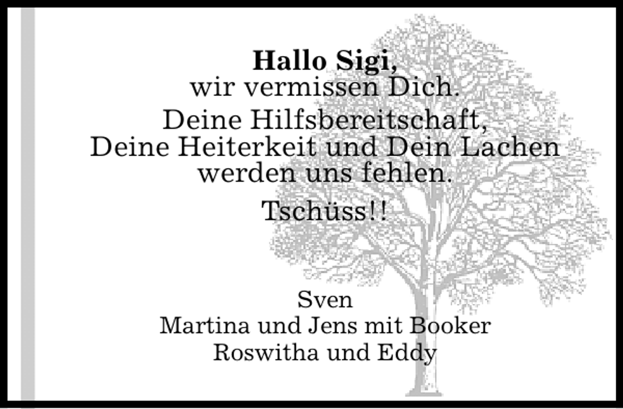 <p>Hallo Sigi,<br />wir vermissen Dich.<br />Deine Hilfsbereitschaft,<br />Deine Heiterkeit und Dein Lachen<br />werden uns fehlen.<br />Tschüss!!<br />Sven<br />Martina und Jens mit Booker<br />Roswitha und Eddy</p>