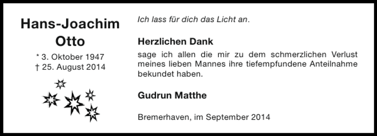 <p>Hans-Joachim<br />Otto<br />* 3. Oktober 1947<br />† 25. August 2014</p><p>Ich lass für dich das Licht an.</p><p>Herzlichen Dank<br />sage ich allen die mir zu dem schmerzlichen Verlust<br />meines lieben Mannes ihre tiefempfundene Anteilnahme<br />bekundet haben.</p><p>Gudrun Matthe<br />Bremerhaven, im September 2014</p>