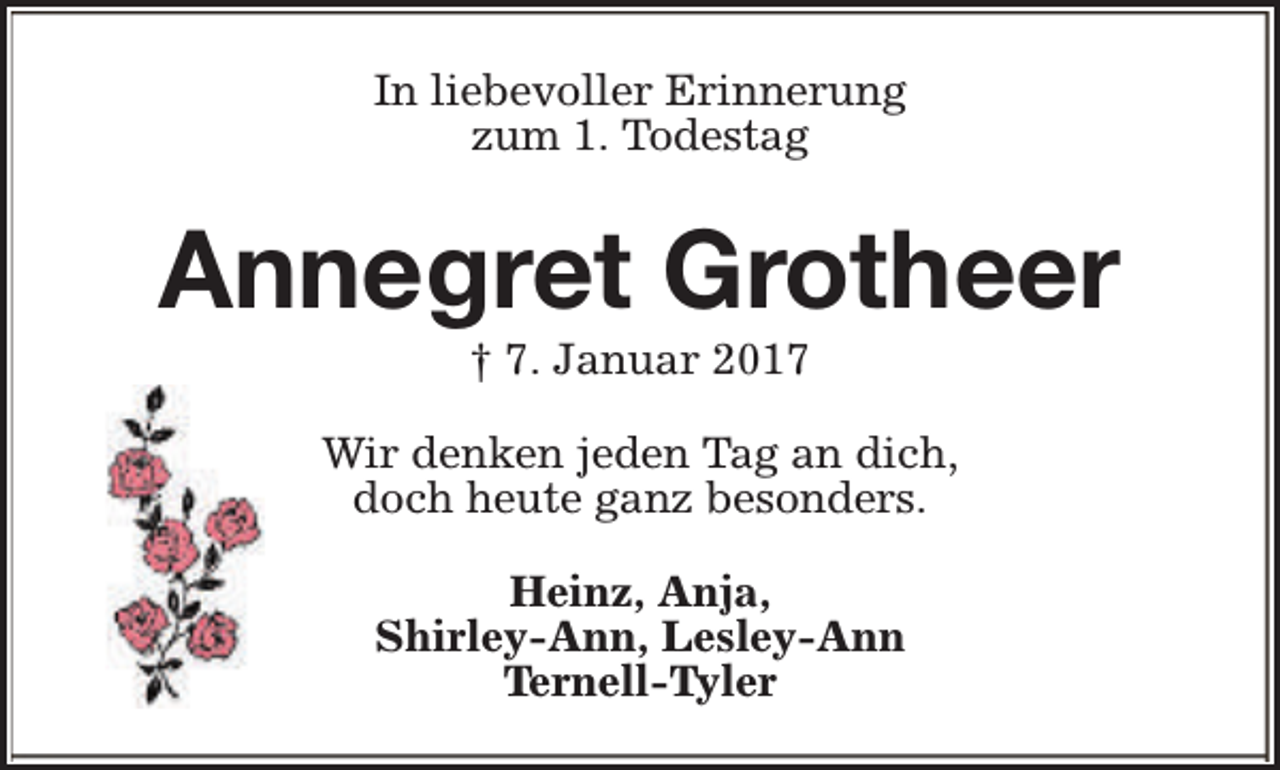 <p>In liebevoller Erinnerung<br />zum 1. Todestag</p><p>Annegret Grotheer<br />† 7. Januar 2017</p><p>Wir denken jeden Tag an dich,<br />doch heute ganz besonders.<br />Heinz, Anja,<br />Shirley-Ann, Lesley-Ann<br />Ternell-Tyler</p>