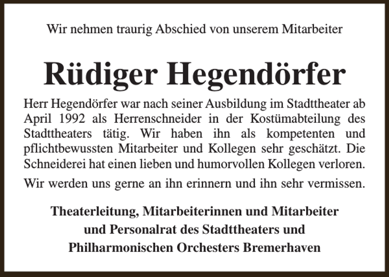 <p>Wir nehmen traurig Abschied von unserem Mitarbeiter</p><p>Rüdiger Hegendörfer</p><p>Herr Hegendörfer war nach seiner Ausbildung im Stadttheater ab<br />April 1992 als Herrenschneider in der Kostümabteilung des<br />Stadttheaters tätig. Wir haben ihn als kompetenten und<br />pflichtbewussten Mitarbeiter und Kollegen sehr geschätzt. Die<br />Schneiderei hat einen lieben und humorvollen Kollegen verloren.<br />Wir werden uns gerne an ihn erinnern und ihn sehr vermissen.<br />Theaterleitung, Mitarbeiterinnen und Mitarbeiter<br />und Personalrat des Stadttheaters und<br />Philharmonischen Orchesters Bremerhaven</p>