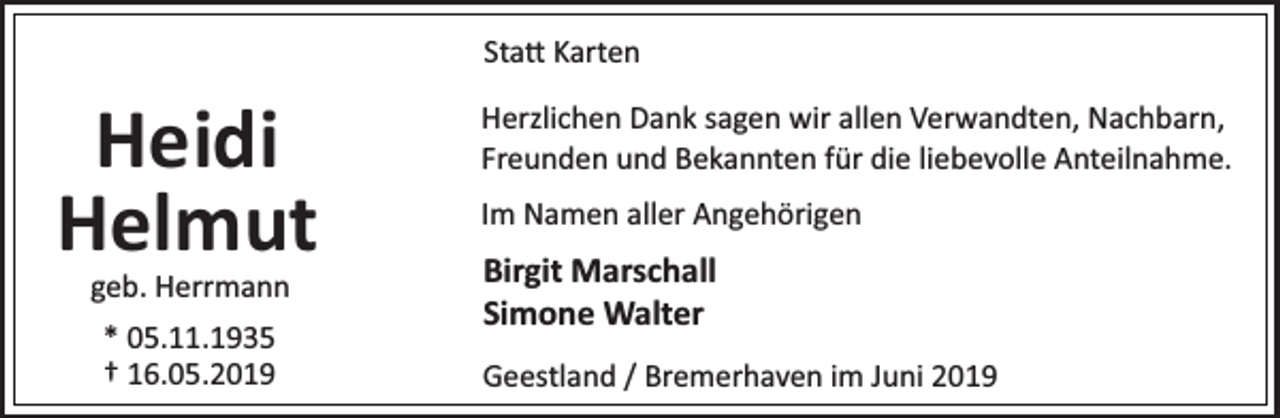 <p>Sta Karten</p><p>Heidi<br />Helmut<br />geb. Herrmann<br />* 05.11.1935<br />† 16.05.2019</p><p>Herzlichen Dank sagen wir allen Verwandten, Nachbarn,<br />Freunden und Bekannten für die liebevolle Anteilnahme.<br />Im Namen aller Angehörigen</p><p>Birgit Marschall<br />Simone Walter<br />Geestland / Bremerhaven im Juni 2019</p>