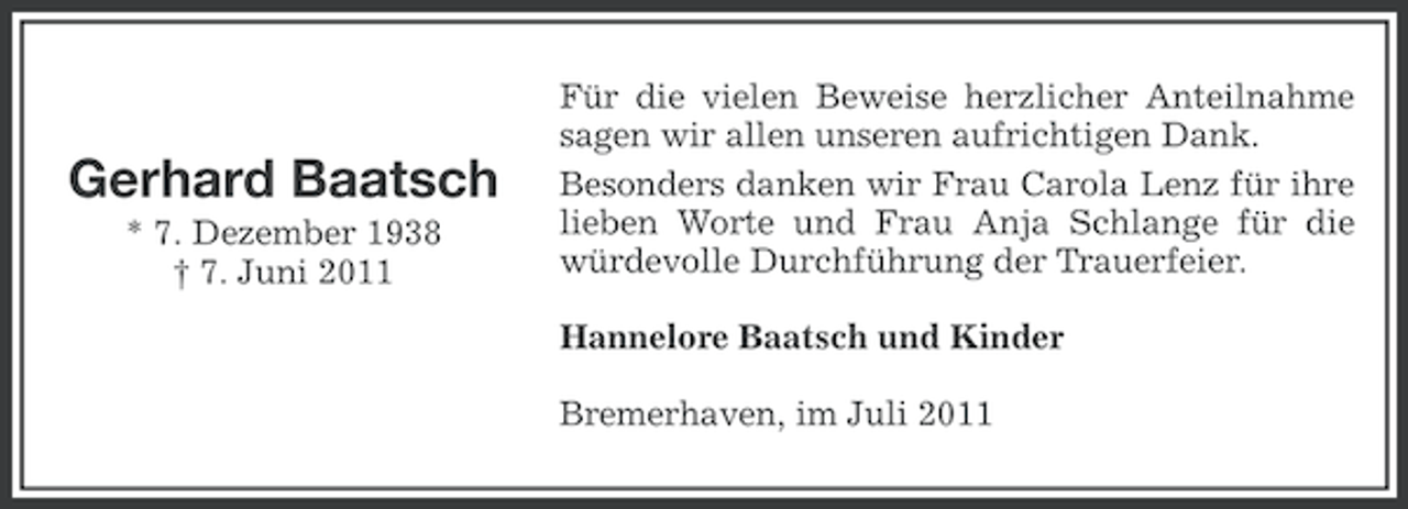 <p>Gerhard Baatsch<br />* 7. Dezember 1938<br />† 7. Juni 2011</p><p>Für die vielen Beweise herzlicher Anteilnahme<br />sagen wir allen unseren aufrichtigen Dank.<br />Besonders danken wir Frau Carola Lenz für ihre<br />lieben Worte und Frau Anja Schlange für die<br />würdevolle Durchführung der Trauerfeier.<br />Hannelore Baatsch und Kinder<br />Bremerhaven, im Juli 2011</p>