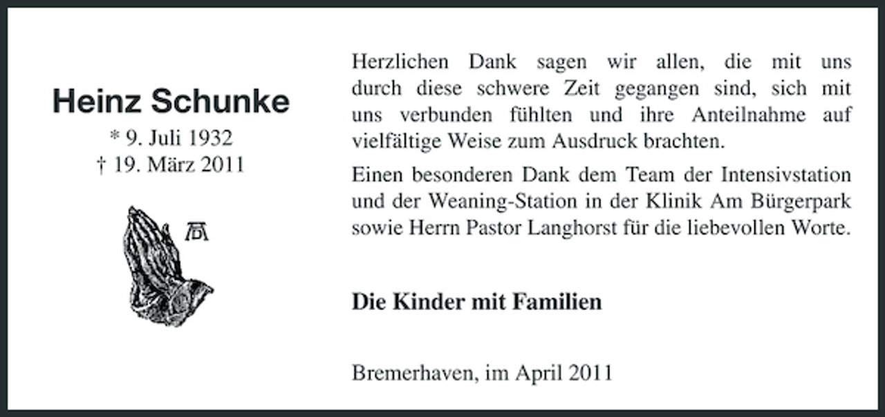 <p>Heinz Schunke<br />* 9. Juli 1932 † 19. März 2011</p><p>Herzlichen Dank sagen wir allen, die mit uns durch diese schwere Zeit gegangen sind, sich mit uns verbunden fühlten und ihre Anteilnahme auf vielfältige Weise zum Ausdruck brachten. Einen besonderen Dank dem Team der Intensivstation und der Weaning-Station in der Klinik Am Bürgerpark sowie Herrn Pastor Langhorst für die liebevollen Worte.</p><p>Die Kinder mit Familien<br />Bremerhaven, im April 2011</p>