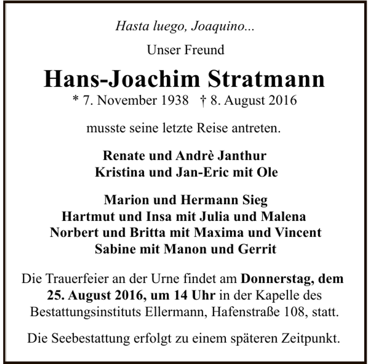 <p>Hasta luego, Joaquino...<br />Unser Freund</p><p>Hans-Joachim Stratmann<br />* 7. November 1938 † 8. August 2016<br />musste seine letzte Reise antreten.<br />Renate und Andrè Janthur<br />Kristina und Jan-Eric mit Ole<br />Marion und Hermann Sieg<br />Hartmut und Insa mit Julia und Malena<br />Norbert und Britta mit Maxima und Vincent<br />Sabine mit Manon und Gerrit<br />Die Trauerfeier an der Urne findet am Donnerstag, dem<br />25. August 2016, um 14 Uhr in der Kapelle des<br />Bestattungsinstituts Ellermann, Hafenstraße 108, statt.<br />Die Seebestattung erfolgt zu einem späteren Zeitpunkt.</p>