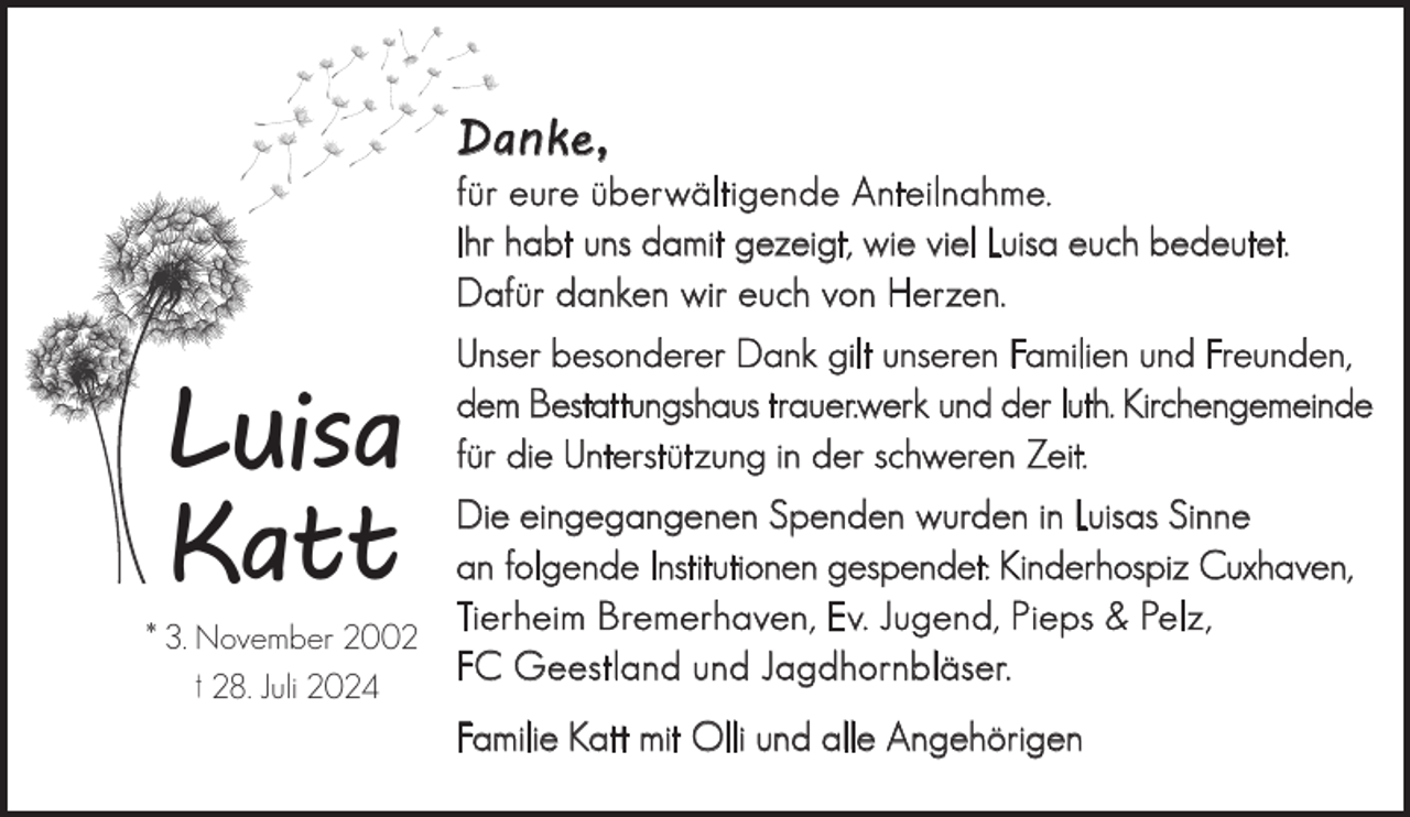 <p>Danke,</p><p>für eure überwältigende Anteilnahme.<br />Ihr habt uns damit gezeigt, wie viel Luisa euch bedeutet.<br />Dafür danken wir euch von Herzen.</p><p>Luisa<br />Katt</p><p>Unser besonderer Dank gilt unseren Familien und Freunden,<br />dem Bestattungshaus trauer.werk und der luth. Kirchengemeinde<br />für die Unterstützung in der schweren Zeit.</p><p>Die eingegangenen Spenden wurden in Luisas Sinne<br />an folgende Institutionen gespendet: Kinderhospiz Cuxhaven,<br />Tierheim Bremerhaven, Ev. Jugend, Pieps &amp; Pelz,<br />* 3. November 2002<br />FC Geestland und Jagdhornbläser.<br />† 28. Juli 2024<br />Familie Katt mit Olli und alle Angehörigen</p>