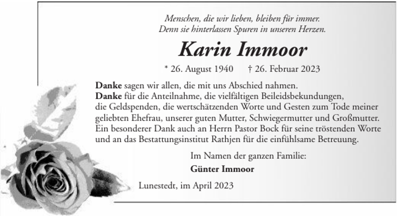 <p>Menschen, die wir lieben, bleiben für immer.<br />Denn sie hinterlassen Spuren in unseren Herzen.</p><p>Karin Immoor<br />* 26. August 1940</p><p>† 26. Februar 2023</p><p>Danke sagen wir allen, die mit uns Abschied nahmen.<br />Danke für die Anteilnahme, die vielfältigen Beileidsbekundungen,<br />die Geldspenden, die wertschätzenden Worte und Gesten zum Tode meiner<br />geliebten Ehefrau, unserer guten Mutter, Schwiegermutter und Großmutter.<br />Ein besonderer Dank auch an Herrn Pastor Bock für seine tröstenden Worte<br />und an das Bestattungsinstitut Rathjen für die einfühlsame Betreuung.<br />Im Namen der ganzen Familie:<br />Günter Immoor<br />Lunestedt, im April 2023</p>