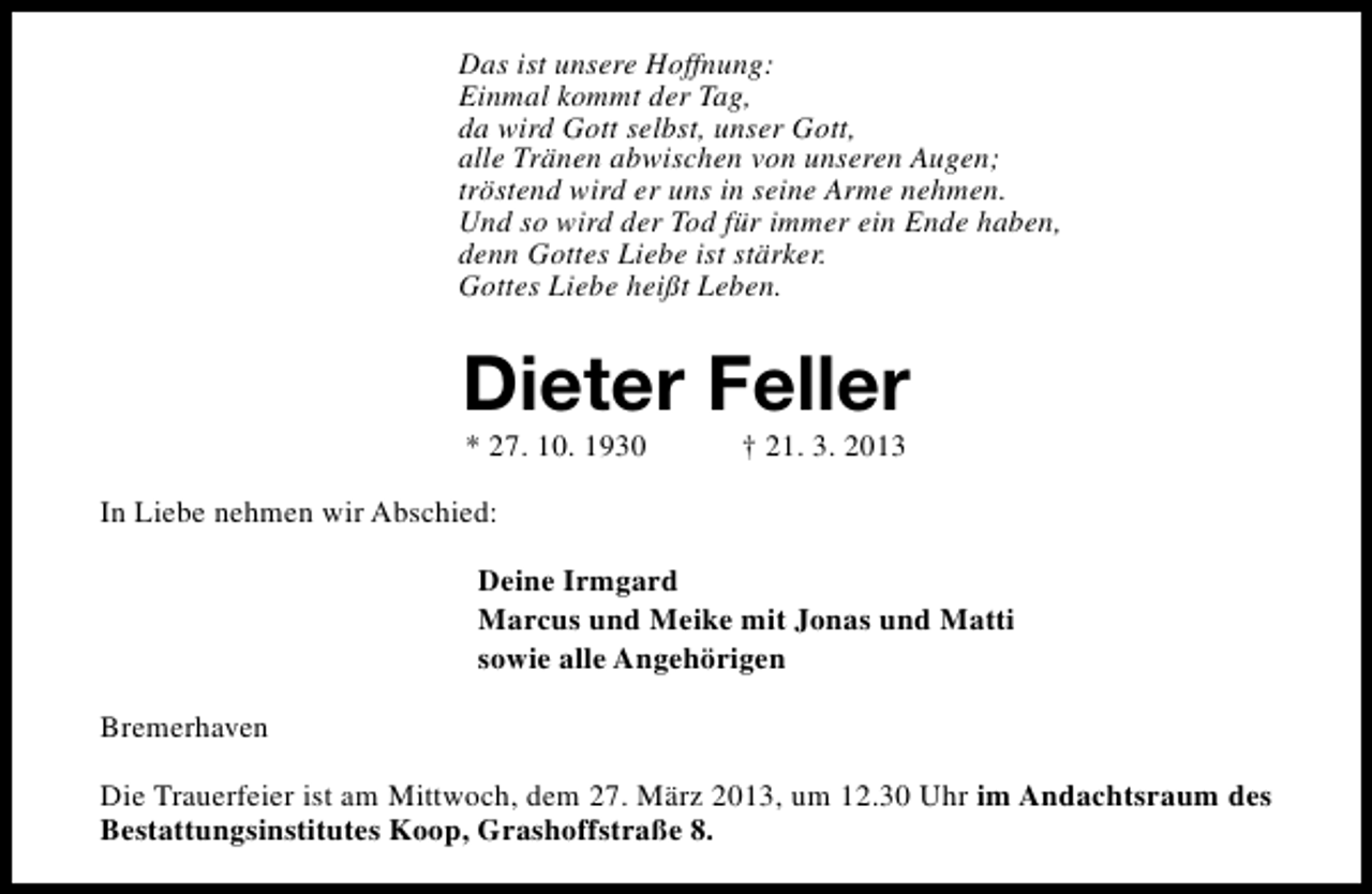 <p>Das ist unsere Hoffnung:<br />Einmal kommt der Tag,<br />da wird Gott selbst, unser Gott,<br />alle Tränen abwischen von unseren Augen;<br />tröstend wird er uns in seine Arme nehmen.<br />Und so wird der Tod für immer ein Ende haben,<br />denn Gottes Liebe ist stärker.<br />Gottes Liebe heißt Leben.</p><p>Dieter Feller<br />* 27. 10. 1930</p><p>† 21. 3. 2013</p><p>In Liebe nehmen wir Abschied:<br />Deine Irmgard<br />Marcus und Meike mit Jonas und Matti<br />sowie alle Angehörigen<br />Bremerhaven<br />Die Trauerfeier ist am Mittwoch, dem 27. März 2013, um 12.30 Uhr im Andachtsraum des<br />Bestattungsinstitutes Koop, Grashoffstraße 8.</p>