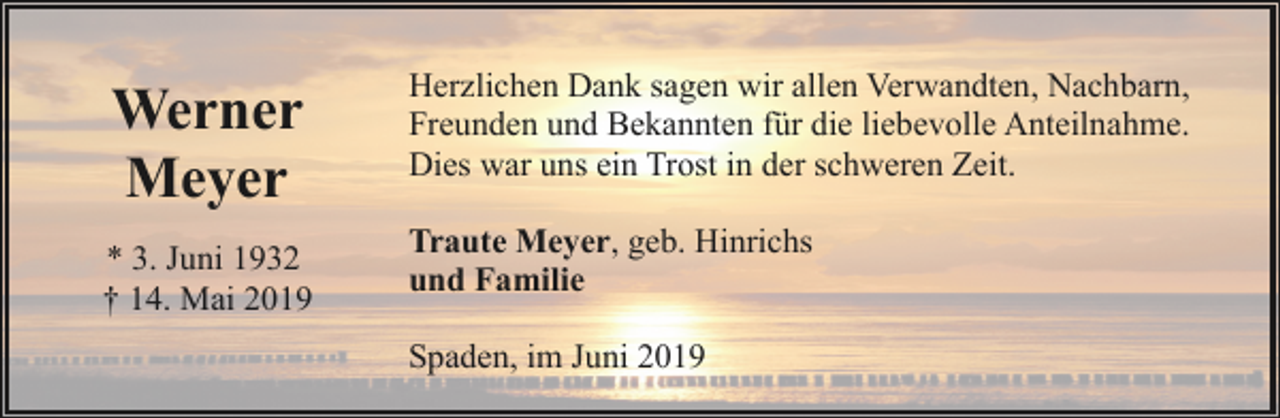 <p>Werner<br />Meyer<br />* 3. Juni 1932<br />† 14. Mai 2019</p><p>Herzlichen Dank sagen wir allen Verwandten, Nachbarn,<br />Freunden und Bekannten für die liebevolle Anteilnahme.<br />Dies war uns ein Trost in der schweren Zeit.<br />Traute Meyer, geb. Hinrichs<br />und Familie<br />Spaden, im Juni 2019</p>