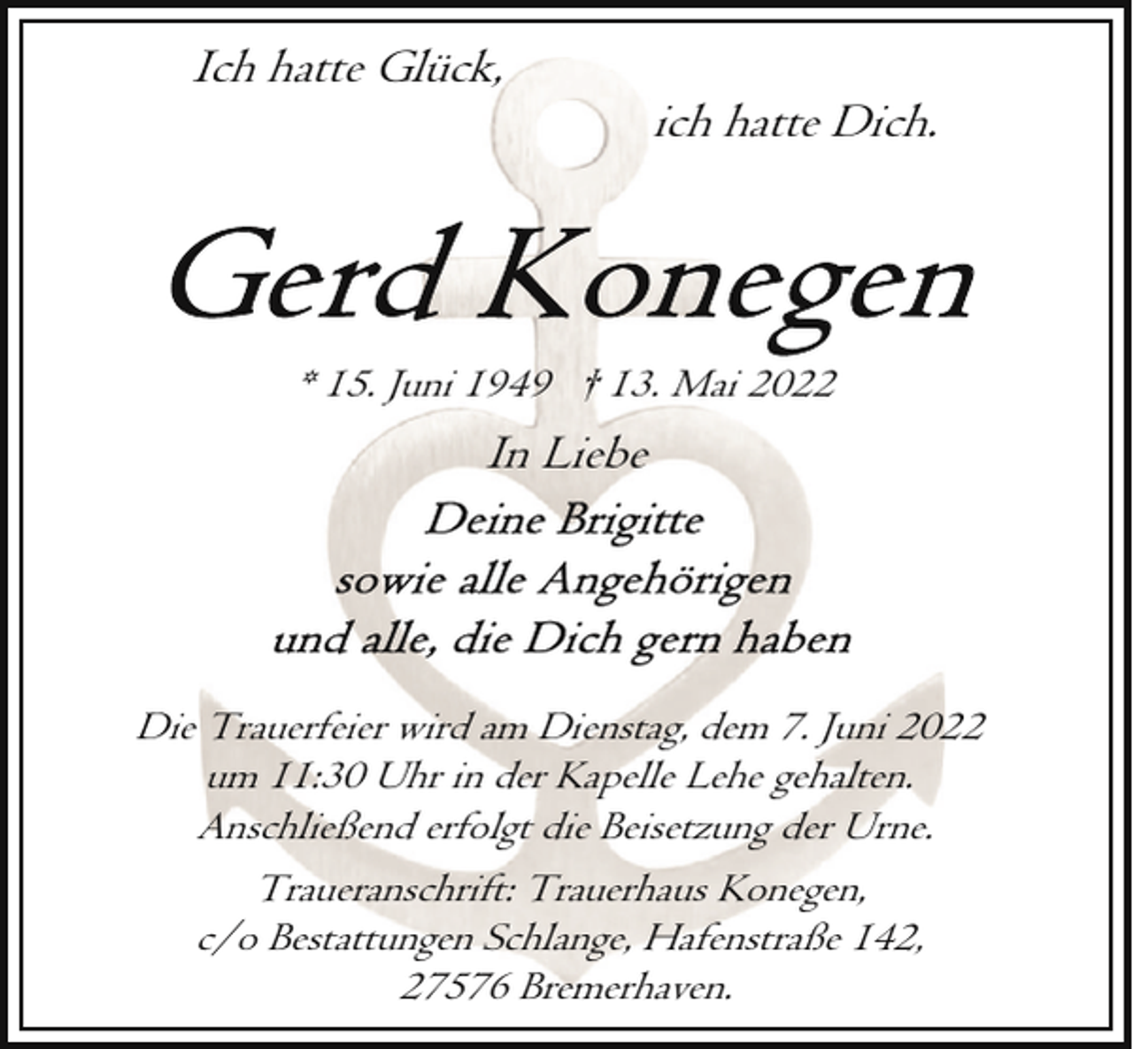 <p>Ich hatte Glück,</p><p>ich hatte Dich.</p><p>* 15. Juni 1949 † 13. Mai 2022</p><p>In Liebe</p><p>Die Trauerfeier wird am Dienstag, dem 7. Juni 2022<br />um 11:30 Uhr in der Kapelle Lehe gehalten.<br />Anschließend erfolgt die Beisetzung der Urne.<br />Traueranschrift: Trauerhaus Konegen,<br />c/o Bestattungen Schlange, Hafenstraße 142,<br />27576 Bremerhaven.</p>