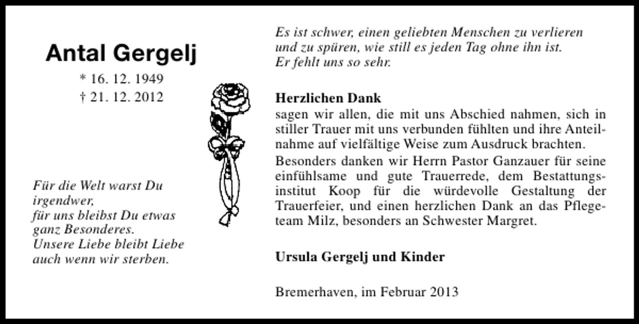 <p>Antal Gergelj<br />* 16. 12. 1949<br />† 21. 12. 2012</p><p>Für die Welt warst Du<br />irgendwer,<br />für uns bleibst Du etwas<br />ganz Besonderes.<br />Unsere Liebe bleibt Liebe<br />auch wenn wir sterben.</p><p>Es ist schwer, einen geliebten Menschen zu verlieren<br />und zu spüren, wie still es jeden Tag ohne ihn ist.<br />Er fehlt uns so sehr.<br />Herzlichen Dank<br />sagen wir allen, die mit uns Abschied nahmen, sich in<br />stiller Trauer mit uns verbunden fühlten und ihre Anteilnahme auf vielfältige Weise zum Ausdruck brachten.<br />Besonders danken wir Herrn Pastor Ganzauer für seine<br />einfühlsame und gute Trauerrede, dem Bestattungsinstitut Koop für die würdevolle Gestaltung der<br />Trauerfeier, und einen herzlichen Dank an das Pflegeteam Milz, besonders an Schwester Margret.<br />Ursula Gergelj und Kinder<br />Bremerhaven, im Februar 2013</p>