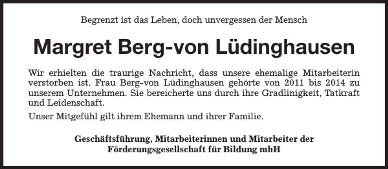 <p>Begrenzt ist das Leben, doch unvergessen der Mensch</p><p>Margret Berg-von Lüdinghausen<br />Wir erhielten die traurige Nachricht, dass unsere ehemalige Mitarbeiterin<br />verstorben ist. Frau Berg-von Lüdinghausen gehörte von 2011 bis 2014 zu<br />unserem Unternehmen. Sie bereicherte uns durch ihre Gradlinigkeit, Tatkraft<br />und Leidenschaft.<br />Unser Mitgefühl gilt ihrem Ehemann und ihrer Familie.<br />Geschäftsführung, Mitarbeiterinnen und Mitarbeiter der<br />Förderungsgesellschaft für Bildung mbH</p>