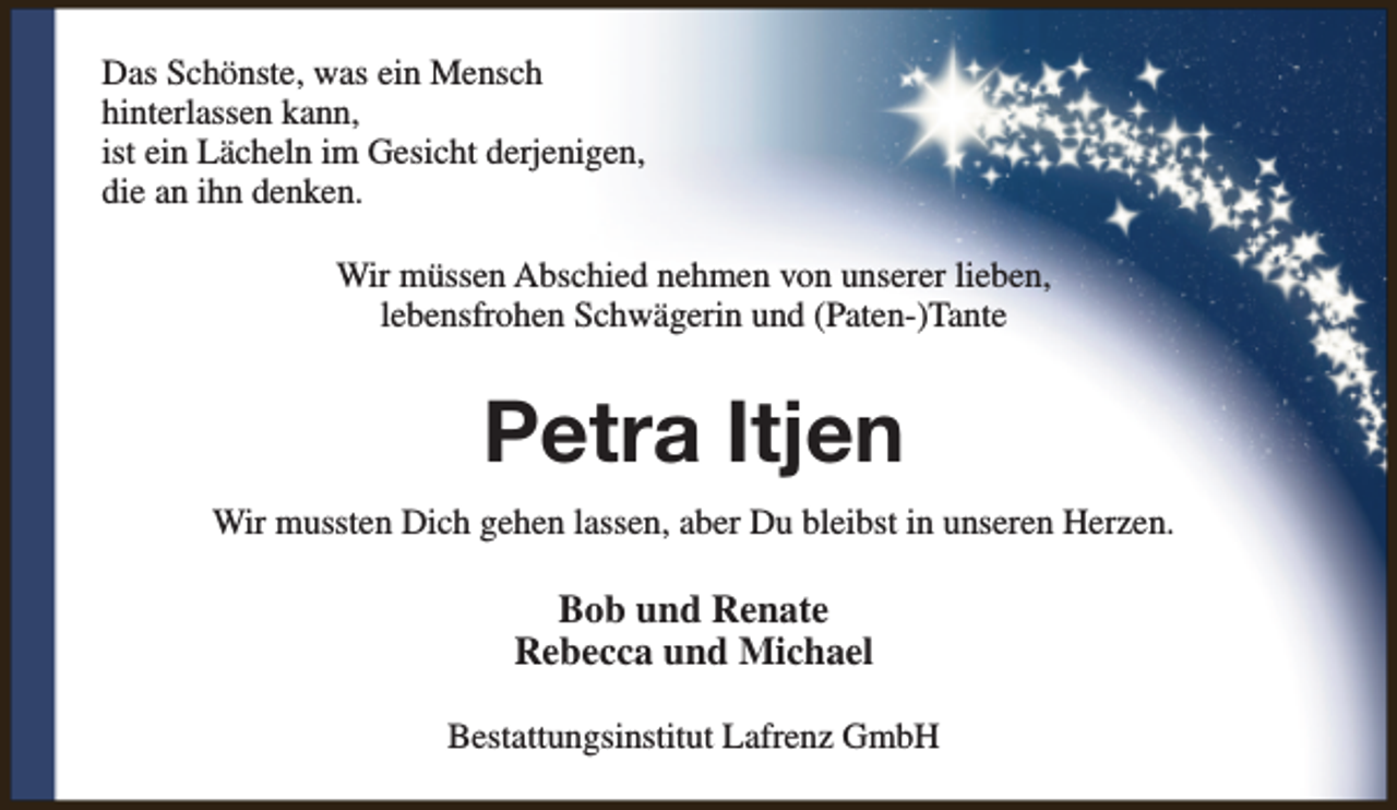 <p>Das Schönste, was ein Mensch<br />hinterlassen kann,<br />ist ein Lächeln im Gesicht derjenigen,<br />die an ihn denken.<br />Wir müssen Abschied nehmen von unserer lieben,<br />lebensfrohen Schwägerin und (Paten-)Tante</p>
<p>Petra Itjen<br />Wir mussten Dich gehen lassen, aber Du bleibst in unseren Herzen.</p>
<p>Bob und Renate<br />Rebecca und Michael<br />Bestattungsinstitut Lafrenz GmbH</p>