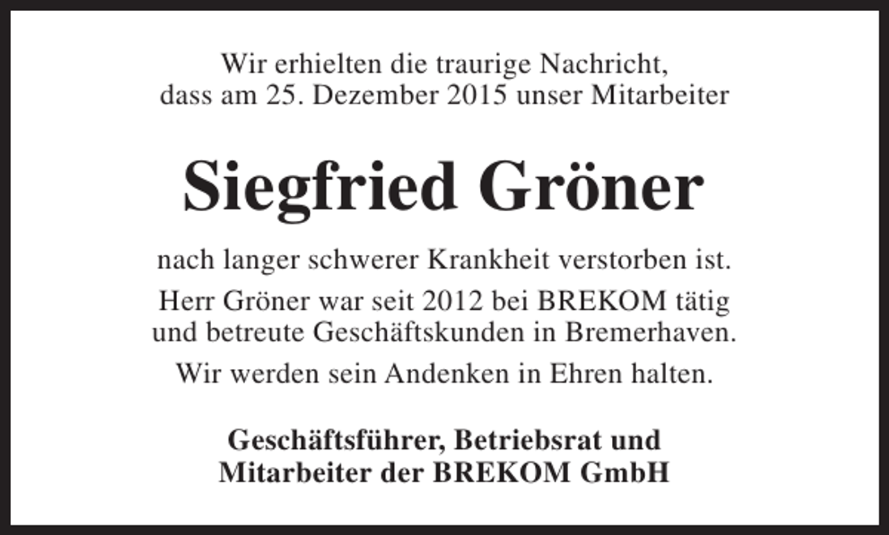 <p>Wir erhielten die traurige Nachricht,<br />dass am 25. Dezember 2015 unser Mitarbeiter</p><p>Siegfried Gröner<br />nach langer schwerer Krankheit verstorben ist.<br />Herr Gröner war seit 2012 bei BREKOM tätig<br />und betreute Geschäftskunden in Bremerhaven.<br />Wir werden sein Andenken in Ehren halten.<br />Geschäftsführer, Betriebsrat und<br />Mitarbeiter der BREKOM GmbH</p>