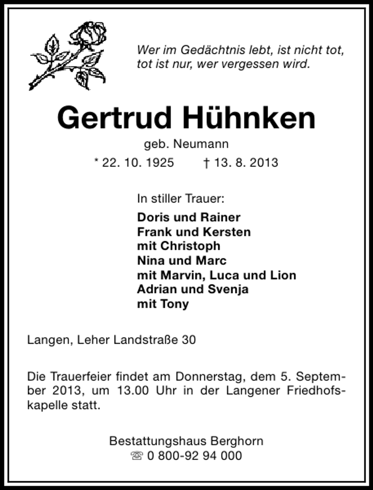 <p>Wer im Gedächtnis lebt, ist nicht tot,<br />tot ist nur, wer vergessen wird.</p><p>Gertrud Hühnken<br />geb. Neumann<br />* 22. 10. 1925<br />† 13. 8. 2013</p><p>In stiller Trauer:<br />Doris und Rainer<br />Frank und Kersten<br />mit Christoph<br />Nina und Marc<br />mit Marvin, Luca und Lion<br />Adrian und Svenja<br />mit Tony<br />Langen, Leher Landstraße 30<br />Die Trauerfeier findet am Donnerstag, dem 5. September 2013, um 13.00 Uhr in der Langener Friedhofskapelle statt.<br />Bestattungshaus Berghorn<br />s 0 800-92 94 000</p>