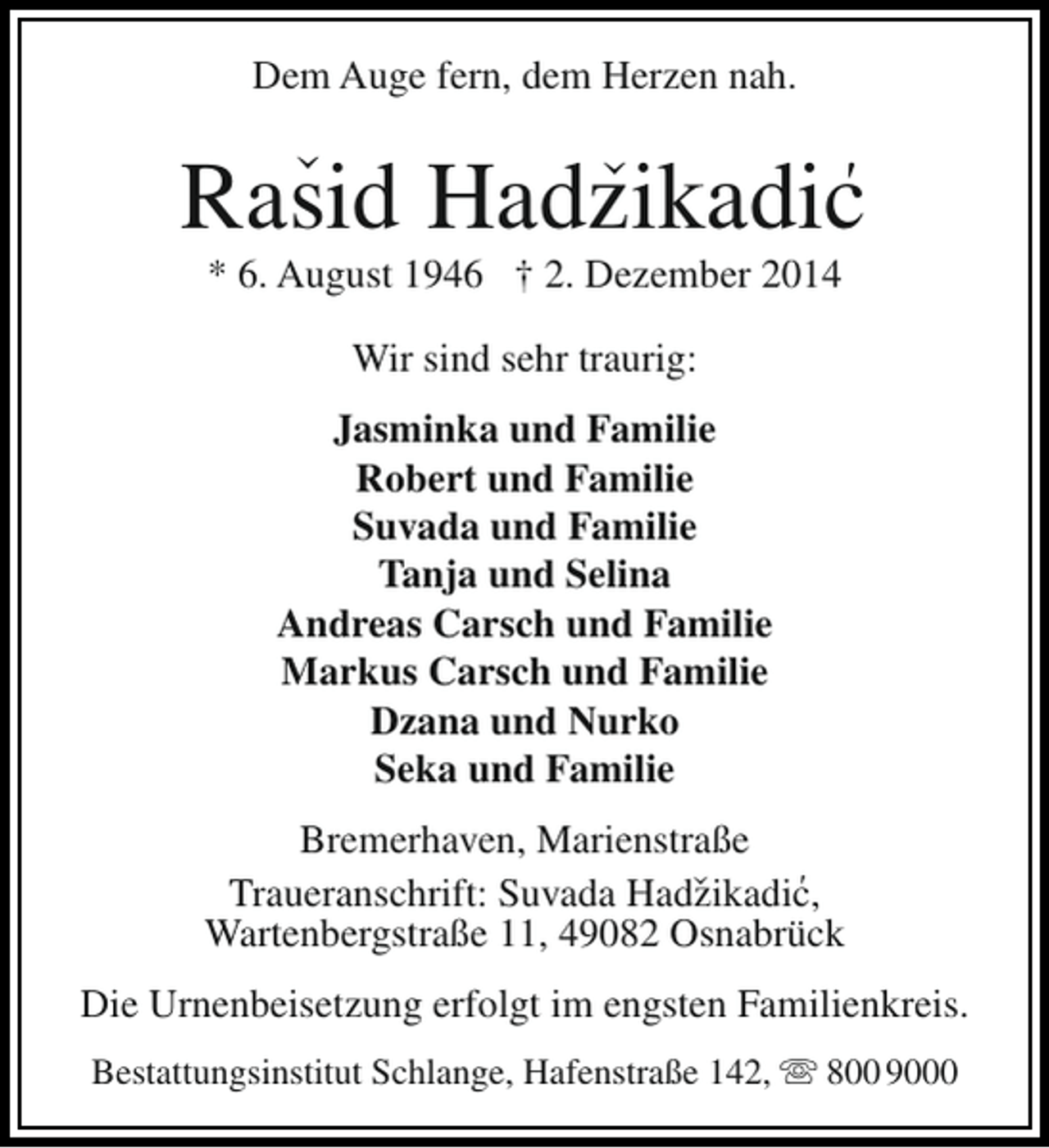 <p>Dem Auge fern, dem Herzen nah.</p><p>‹</p><p>‹</p><p>'<br />Rasid Hadzikadic<br />* 6. August 1946 † 2. Dezember 2014<br />Wir sind sehr traurig:<br />Jasminka und Familie<br />Robert und Familie<br />Suvada und Familie<br />Tanja und Selina<br />Andreas Carsch und Familie<br />Markus Carsch und Familie<br />Dzana und Nurko<br />Seka und Familie<br />‹</p><p>Bremerhaven, Marienstraße<br />'<br />Traueranschrift: Suvada Hadzikadic,<br />Wartenbergstraße 11, 49082 Osnabrück<br />Die Urnenbeisetzung erfolgt im engsten Familienkreis.<br />Bestattungsinstitut Schlange, Hafenstraße 142,  800 9000</p>