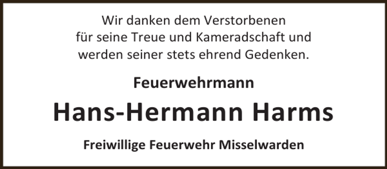 <p>Wir danken dem Verstorbenen<br />für seine Treue und Kameradschaft und<br />werden seiner stets ehrend Gedenken.</p><p>Feuerwehrmann</p><p>Hans-Hermann Harms<br />Freiwillige Feuerwehr Misselwarden</p>