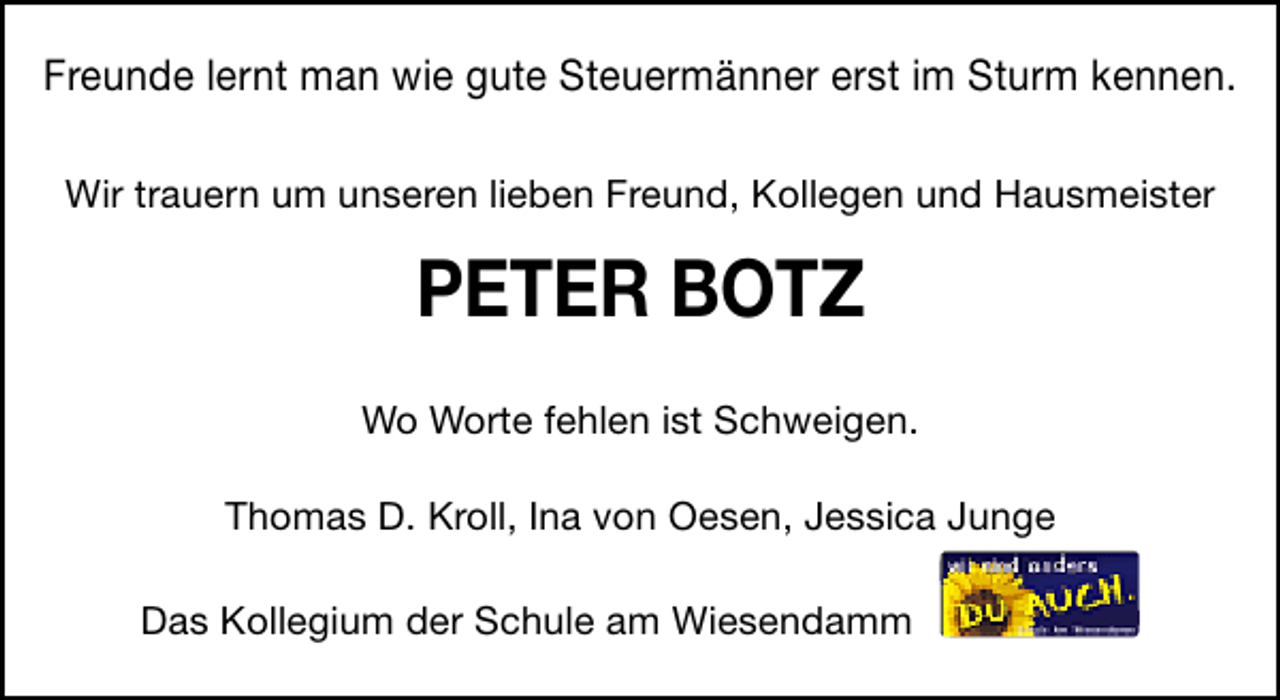 <p>Freunde lernt man wie gute Steuermänner erst im Sturm kennen.<br />Wir trauern um unseren lieben Freund, Kollegen und Hausmeister</p><p>PETER BOTZ<br />Wo Worte fehlen ist Schweigen.<br />Thomas D. Kroll, Ina von Oesen, Jessica Junge<br />Das Kollegium der Schule am Wiesendamm</p>