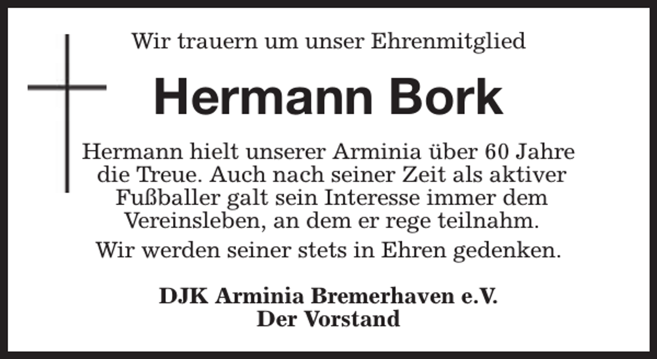 <p>Wir trauern um unser Ehrenmitglied</p><p>Hermann Bork<br />Hermann hielt unserer Arminia über 60 Jahre<br />die Treue. Auch nach seiner Zeit als aktiver<br />Fußballer galt sein Interesse immer dem<br />Vereinsleben, an dem er rege teilnahm.<br />Wir werden seiner stets in Ehren gedenken.<br />DJK Arminia Bremerhaven e.V.<br />Der Vorstand</p>