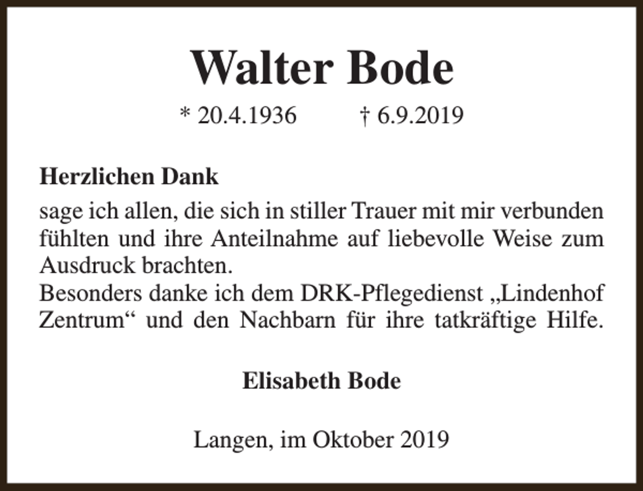 <p>Walter Bode</p><p>* 20.4.1936</p><p>† 6.9.2019</p><p>Herzlichen Dank<br />sage ich allen, die sich in stiller Trauer mit mir verbunden<br />fühlten und ihre Anteilnahme auf liebevolle Weise zum<br />Ausdruck brachten.<br />Besonders danke ich dem DRK-Pflegedienst „Lindenhof<br />Zentrum“ und den Nachbarn für ihre tatkräftige Hilfe.<br />Elisabeth Bode<br />Langen, im Oktober 2019</p>