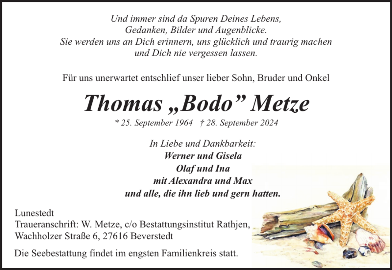 <p>Und immer sind da Spuren Deines Lebens,<br />Gedanken, Bilder und Augenblicke.<br />Sie werden uns an Dich erinnern, uns glücklich und traurig machen<br />und Dich nie vergessen lassen.<br />Für uns unerwartet entschlief unser lieber Sohn, Bruder und Onkel</p><p>Thomas „Bodo” Metze<br />* 25. September 1964 † 28. September 2024</p><p>In Liebe und Dankbarkeit:<br />Werner und Gisela<br />Olaf und Ina<br />mit Alexandra und Max<br />und alle, die ihn lieb und gern hatten.<br />Lunestedt<br />Traueranschrift: W. Metze, c/o Bestattungsinstitut Rathjen,<br />Wachholzer Straße 6, 27616 Beverstedt<br />Die Seebestattung findet im engsten Familienkreis statt.</p>