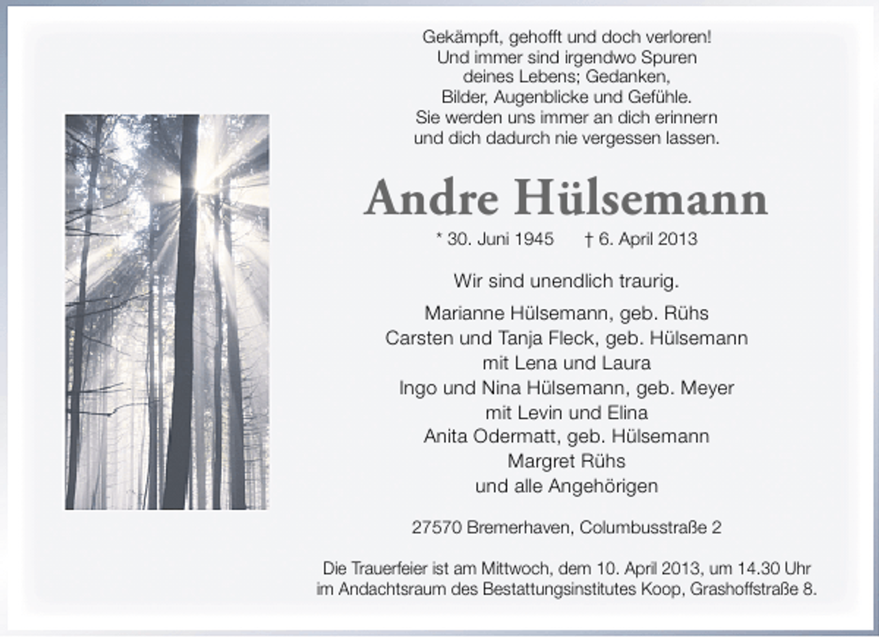 <p>Gekämpft, gehofft und doch verloren!<br />Und immer sind irgendwo Spuren<br />deines Lebens; Gedanken,<br />Bilder, Augenblicke und Gefühle.<br />Sie werden uns immer an dich erinnern<br />und dich dadurch nie vergessen lassen.</p><p>Andre Hülsemann<br />* 30. Juni 1945</p><p>† 6. April 2013</p><p>Wir sind unendlich traurig.<br />Marianne Hülsemann, geb. Rühs<br />Carsten und Tanja Fleck, geb. Hülsemann<br />mit Lena und Laura<br />Ingo und Nina Hülsemann, geb. Meyer<br />mit Levin und Elina<br />Anita Odermatt, geb. Hülsemann<br />Margret Rühs<br />und alle Angehörigen<br />27570 Bremerhaven, Columbusstraße 2<br />Die Trauerfeier ist am Mittwoch, dem 10. April 2013, um 14.30 Uhr<br />im Andachtsraum des Bestattungsinstitutes Koop, Grashoffstraße 8.</p>