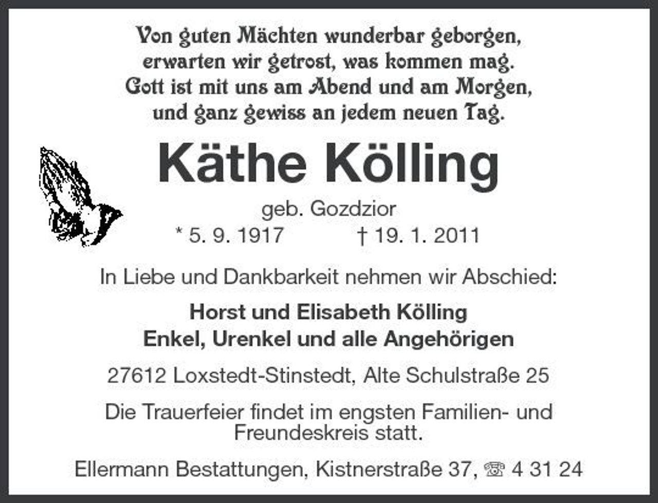 <p>Von guten Mächten wunderbar geborgen, erwarten wir getrost, was kommen mag. Gott ist mit uns am Abend und am Morgen, und ganz gewiss an jedem neuen Tag.</p><p>Käthe Kölling<br />geb. Gozdzior * 5. 9. 1917 † 19. 1. 2011 In Liebe und Dankbarkeit nehmen wir Abschied: Horst und Elisabeth Kölling Enkel, Urenkel und alle Angehörigen 27612 Loxstedt-Stinstedt, Alte Schulstraße 25 Die Trauerfeier findet im engsten Familien- und Freundeskreis statt. Ellermann Bestattungen, Kistnerstraße 37, 4 31 24</p>