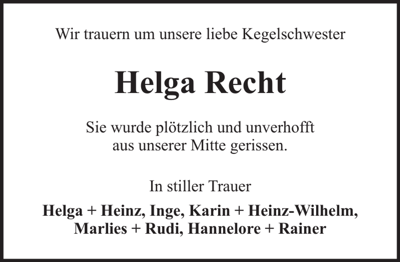 <p>Wir trauern um unsere liebe Kegelschwester</p><p>Helga Recht<br />Sie wurde plötzlich und unverhofft<br />aus unserer Mitte gerissen.<br />In stiller Trauer<br />Helga + Heinz, Inge, Karin + Heinz-Wilhelm,<br />Marlies + Rudi, Hannelore + Rainer</p>