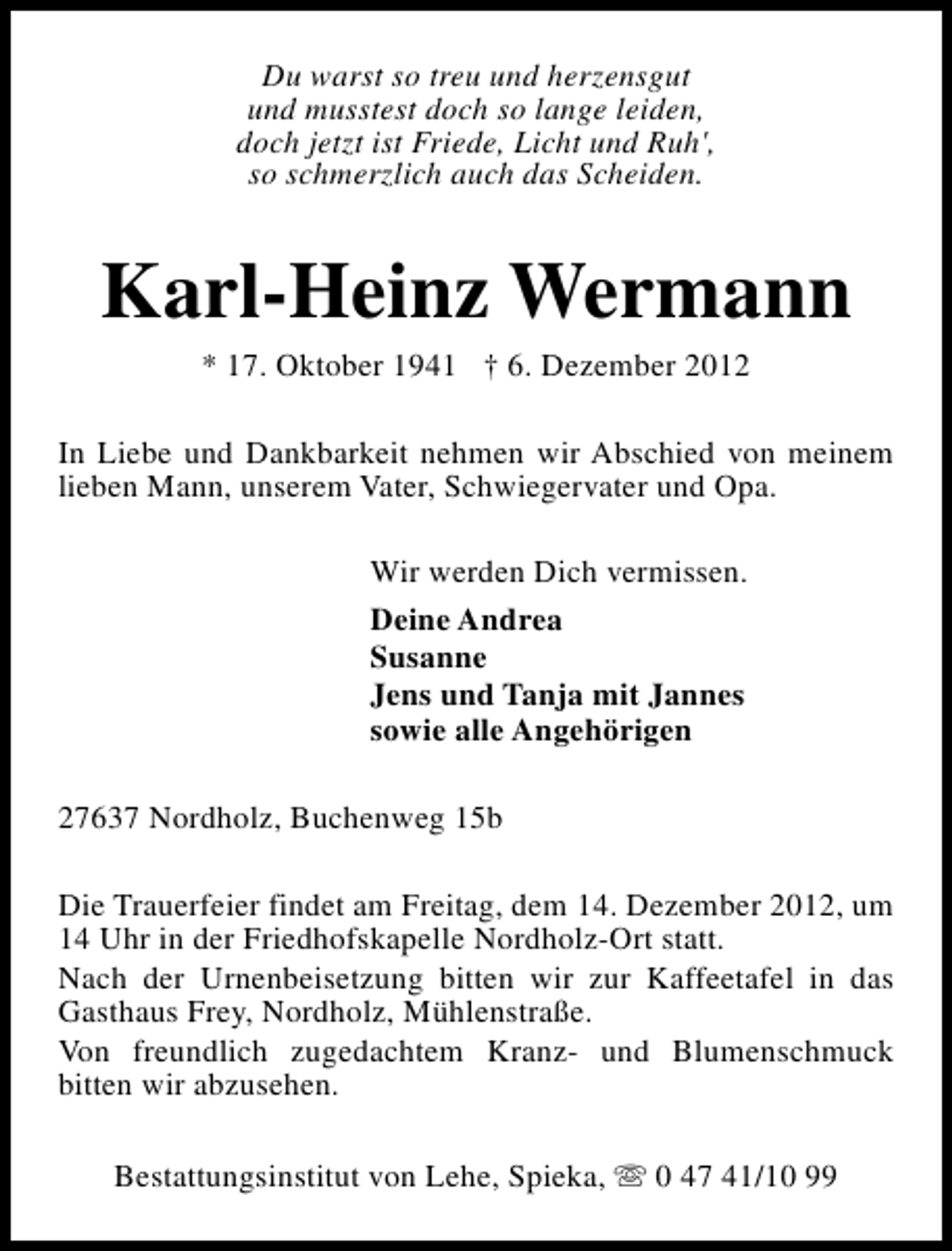 <p>Du warst so treu und herzensgut<br />und musstest doch so lange leiden,<br />doch jetzt ist Friede, Licht und Ruh',<br />so schmerzlich auch das Scheiden.</p><p>Karl-Heinz Wermann<br />* 17. Oktober 1941 † 6. Dezember 2012</p><p>In Liebe und Dankbarkeit nehmen wir Abschied von meinem<br />lieben Mann, unserem Vater, Schwiegervater und Opa.<br />Wir werden Dich vermissen.<br />Deine Andrea<br />Susanne<br />Jens und Tanja mit Jannes<br />sowie alle Angehörigen<br />27637 Nordholz, Buchenweg 15b<br />Die Trauerfeier findet am Freitag, dem 14. Dezember 2012, um<br />14 Uhr in der Friedhofskapelle Nordholz-Ort statt.<br />Nach der Urnenbeisetzung bitten wir zur Kaffeetafel in das<br />Gasthaus Frey, Nordholz, Mühlenstraße.<br />Von freundlich zugedachtem Kranz- und Blumenschmuck<br />bitten wir abzusehen.<br />Bestattungsinstitut von Lehe, Spieka, s 0 47 41/10 99</p>