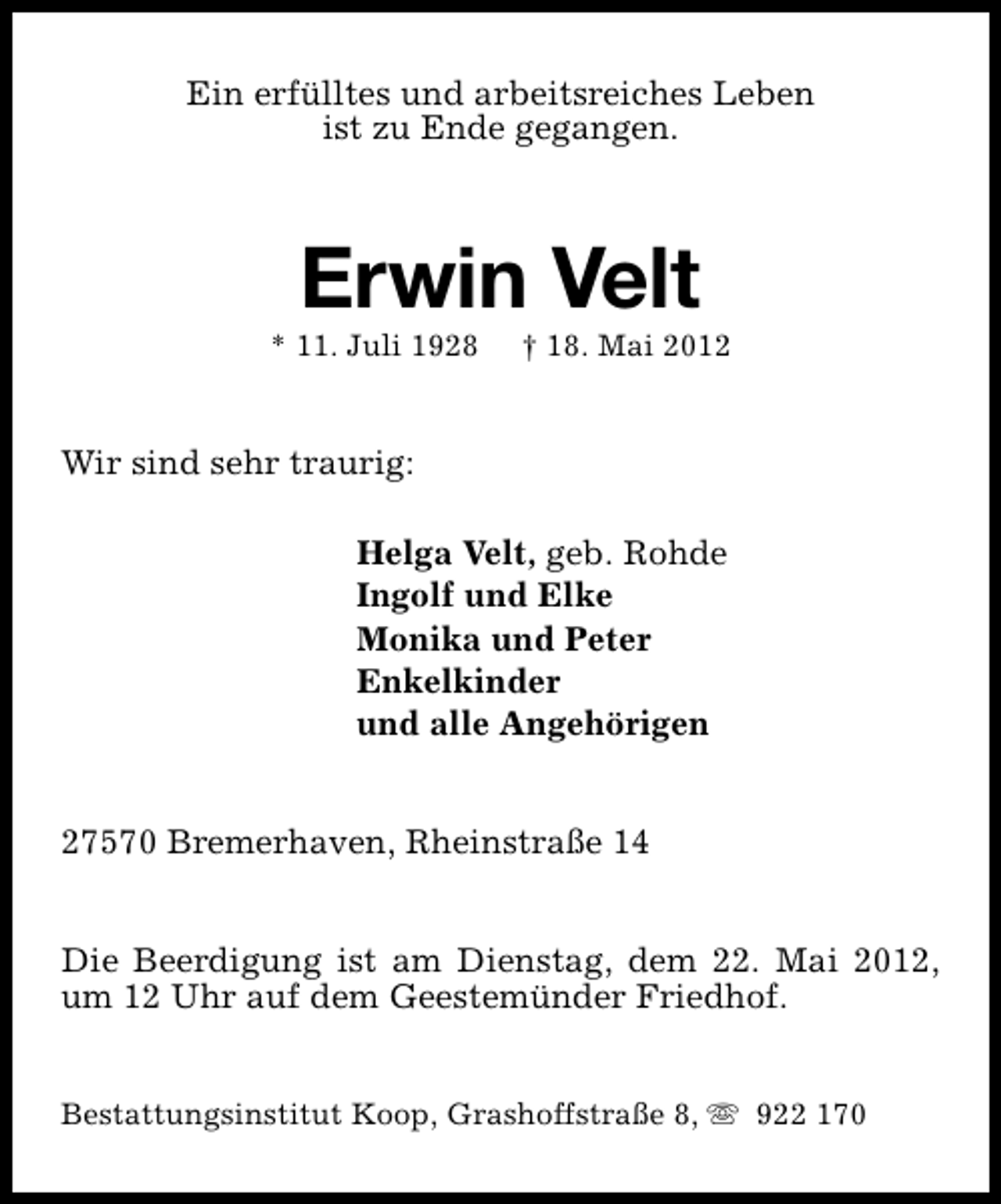 <p>Ein erfülltes und arbeitsreiches Leben<br />ist zu Ende gegangen.</p><p>Erwin Velt</p><p>* 11. Juli 1928</p><p>† 18. Mai 2012</p><p>Wir sind sehr traurig:<br />Helga Velt, geb. Rohde<br />Ingolf und Elke<br />Monika und Peter<br />Enkelkinder<br />und alle Angehörigen<br />27570 Bremerhaven, Rheinstraße 14<br />Die Beerdigung ist am Dienstag, dem 22. Mai 2012,<br />um 12 Uhr auf dem Geestemünder Friedhof.<br />Bestattungsinstitut Koop, Grashoffstraße 8, s 922 170</p>
