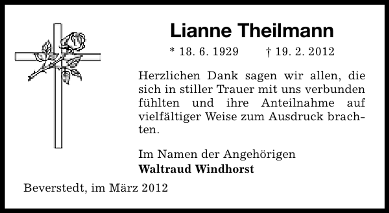 <p>Lianne Theilmann</p>
<p>* 18. 6. 1929</p>
<p>† 19. 2. 2012</p>
<p>Herzlichen Dank sagen wir allen, die<br />sich in stiller Trauer mit uns verbunden<br />fühlten und ihre Anteilnahme auf<br />vielfältiger Weise zum Ausdruck brachten.<br />Im Namen der Angehörigen<br />Waltraud Windhorst<br />Beverstedt, im März 2012</p>
