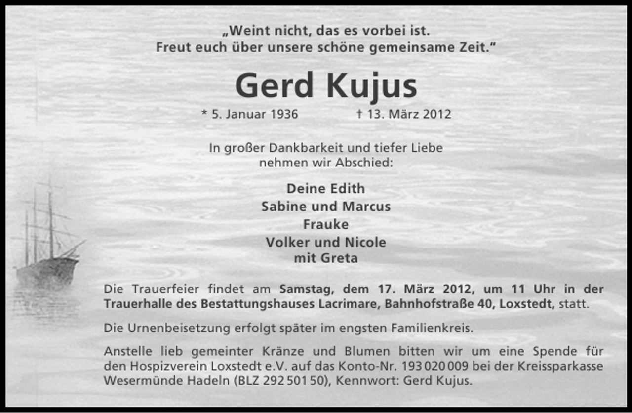 <p>„Weint nicht, das es vorbei ist.<br />Freut euch über unsere schöne gemeinsame Zeit.“</p><p>Gerd Kujus<br />* 5. Januar 1936</p><p>† 13. März 2012</p><p>In großer Dankbarkeit und tiefer Liebe<br />nehmen wir Abschied:</p><p>Deine Edith<br />Sabine und Marcus<br />Frauke<br />Volker und Nicole<br />mit Greta<br />Die Trauerfeier ﬁndet am Samstag, dem 17. März 2012, um 11 Uhr in der<br />Trauerhalle des Bestattungshauses Lacrimare, Bahnhofstraße 40, Loxstedt, statt.<br />Die Urnenbeisetzung erfolgt später im engsten Familienkreis.<br />Anstelle lieb gemeinter Kränze und Blumen bitten wir um eine Spende für<br />den Hospizverein Loxstedt e.V. auf das Konto-Nr. 193 0209 bei der Kreissparkasse<br />Wesermünde Hadeln (BLZ 292 501 50), Kennwort: Gerd Kujus.</p>