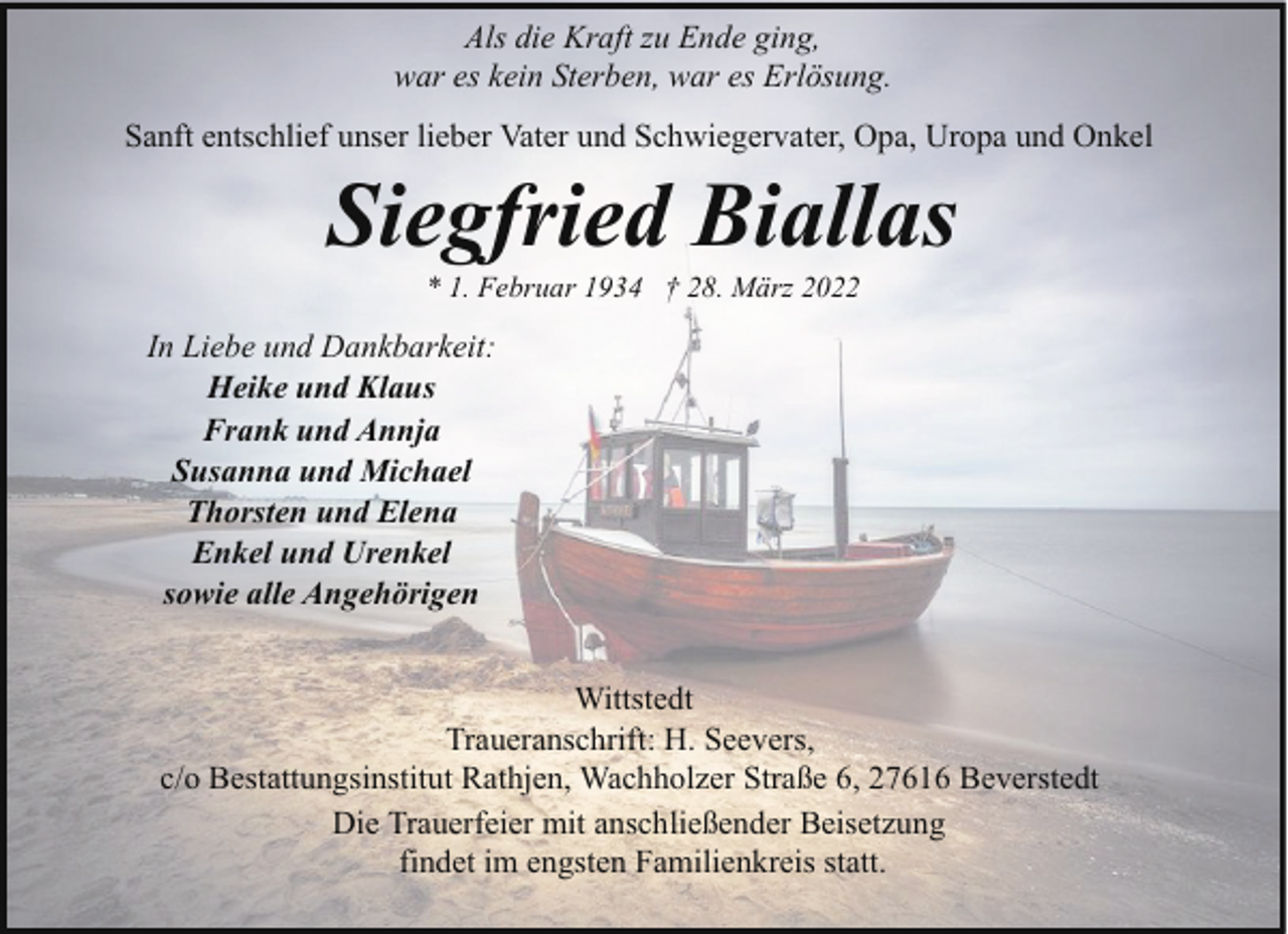 <p>Als die Kraft zu Ende ging,<br />war es kein Sterben, war es Erlösung.<br />Sanft entschlief unser lieber Vater und Schwiegervater, Opa, Uropa und Onkel</p><p>Siegfried Biallas<br />* 1. Februar 1934 † 28. März 2022</p><p>In Liebe und Dankbarkeit:<br />Heike und Klaus<br />Frank und Annja<br />Susanna und Michael<br />Thorsten und Elena<br />Enkel und Urenkel<br />sowie alle Angehörigen<br />Wittstedt<br />Traueranschrift: H. Seevers,<br />c/o Bestattungsinstitut Rathjen, Wachholzer Straße 6, 27616 Beverstedt<br />Die Trauerfeier mit anschließender Beisetzung<br />findet im engsten Familienkreis statt.</p>