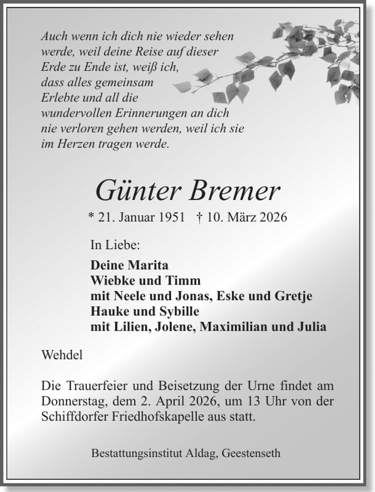 <p>Auch wenn ich dich nie wieder sehen<br />werde, weil deine Reise auf dieser<br />Erde zu Ende ist, weiß ich,<br />dass alles gemeinsam<br />Erlebte und all die<br />wundervollen Erinnerungen an dich<br />nie verloren gehen werden, weil ich sie<br />im Herzen tragen werde.</p><p>Günter Bremer<br />* 21. Januar 1951 † 10. März 2026<br />In Liebe:<br />Deine Marita<br />Wiebke und Timm<br />mit Neele und Jonas, Eske und Gretje<br />Hauke und Sybille<br />mit Lilien, Jolene, Maximilian und Julia<br />Wehdel<br />Die Trauerfeier und Beisetzung der Urne findet am<br />Donnerstag, dem 2. April 2026, um 13 Uhr von der<br />Schiffdorfer Friedhofskapelle aus statt.<br />Bestattungsinstitut Aldag, Geestenseth</p>