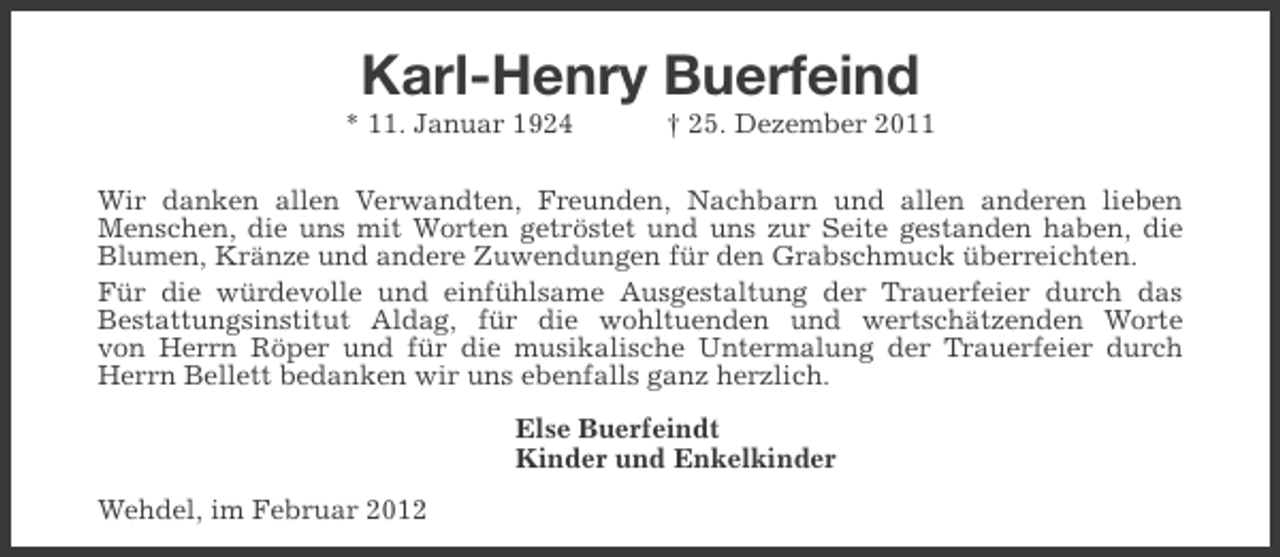 <p>Karl-Henry Buerfeind<br />* 11. Januar 1924</p><p>† 25. Dezember 2011</p><p>Wir danken allen Verwandten, Freunden, Nachbarn und allen anderen lieben<br />Menschen, die uns mit Worten getröstet und uns zur Seite gestanden haben, die<br />Blumen, Kränze und andere Zuwendungen für den Grabschmuck überreichten.<br />Für die würdevolle und einfühlsame Ausgestaltung der Trauerfeier durch das<br />Bestattungsinstitut Aldag, für die wohltuenden und wertschätzenden Worte<br />von Herrn Röper und für die musikalische Untermalung der Trauerfeier durch<br />Herrn Bellett bedanken wir uns ebenfalls ganz herzlich.<br />Else Buerfeindt<br />Kinder und Enkelkinder<br />Wehdel, im Februar 2012</p>