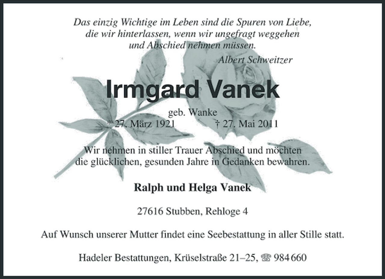<p>Das einzig Wichtige im Leben sind die Spuren von Liebe, die wir hinterlassen, wenn wir ungefragt weggehen und Abschied nehmen müssen. Albert Schweitzer</p><p>Irmgard Vanek<br />geb. Wanke * 27. März 1921 † 27. Mai 2011 Wir nehmen in stiller Trauer Abschied und möchten die glücklichen, gesunden Jahre in Gedanken bewahren.</p><p>Ralph und Helga Vanek<br />27616 Stubben, Rehloge 4 Auf Wunsch unserer Mutter findet eine Seebestattung in aller Stille statt. Hadeler Bestattungen, Krüselstraße 21–25, 984 660</p>