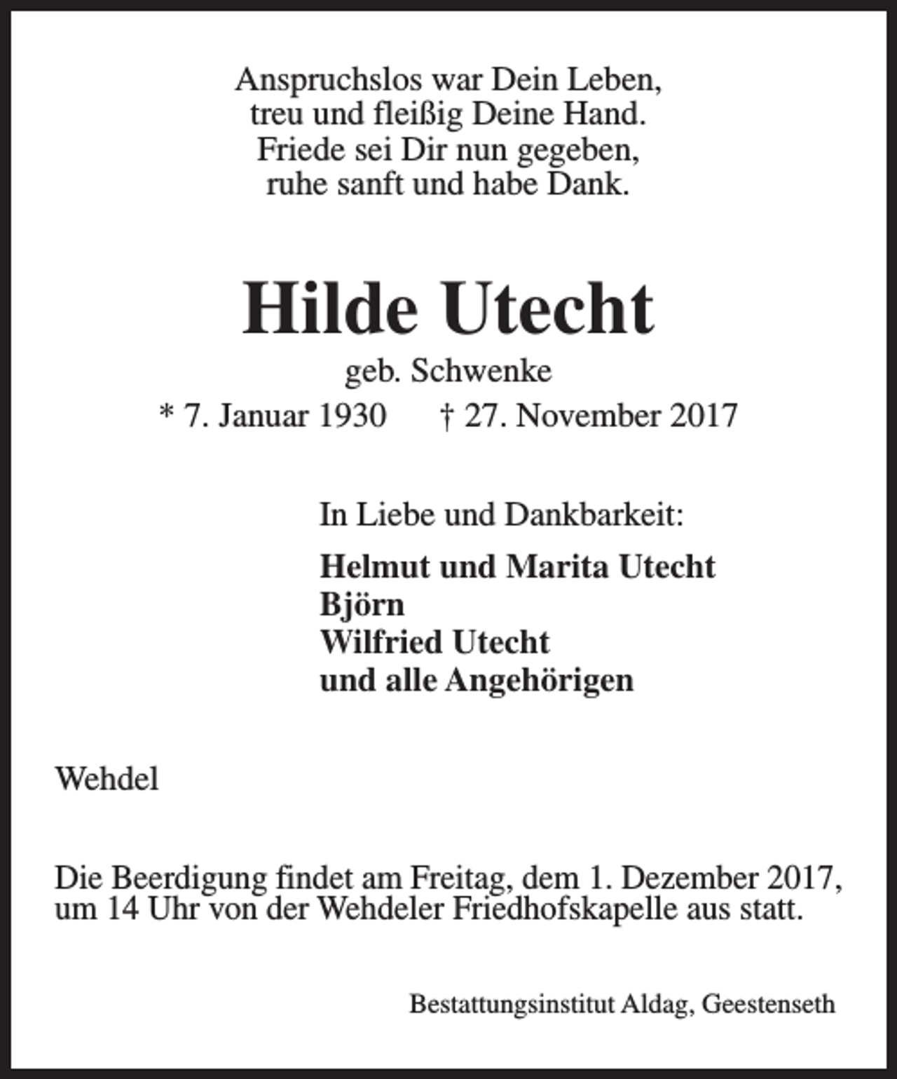 <p>Anspruchslos war Dein Leben,<br />treu und fleißig Deine Hand.<br />Friede sei Dir nun gegeben,<br />ruhe sanft und habe Dank.</p><p>Hilde Utecht</p><p>geb. Schwenke<br />* 7. Januar 1930<br />† 27. November 2017<br />In Liebe und Dankbarkeit:<br />Helmut und Marita Utecht<br />Björn<br />Wilfried Utecht<br />und alle Angehörigen<br />Wehdel<br />Die Beerdigung findet am Freitag, dem 1. Dezember 2017,<br />um 14 Uhr von der Wehdeler Friedhofskapelle aus statt.<br />Bestattungsinstitut Aldag, Geestenseth</p>