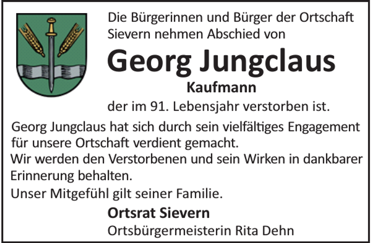 <p>Die Bürgerinnen und Bürger der Ortscha<br />Sievern nehmen Abschied von</p><p>Georg Jungclaus<br />Kaufmann</p><p>der im 91. Lebensjahr verstorben ist.<br />Georg Jungclaus hat sich durch sein vielfäl ges Engagement<br />für unsere Ortscha verdient gemacht.<br />Wir werden den Verstorbenen und sein Wirken in dankbarer<br />Erinnerung behalten.<br />Unser Mitgefühl gilt seiner Familie.</p><p>Ortsrat Sievern</p><p>Ortsbürgermeisterin Rita Dehn</p>