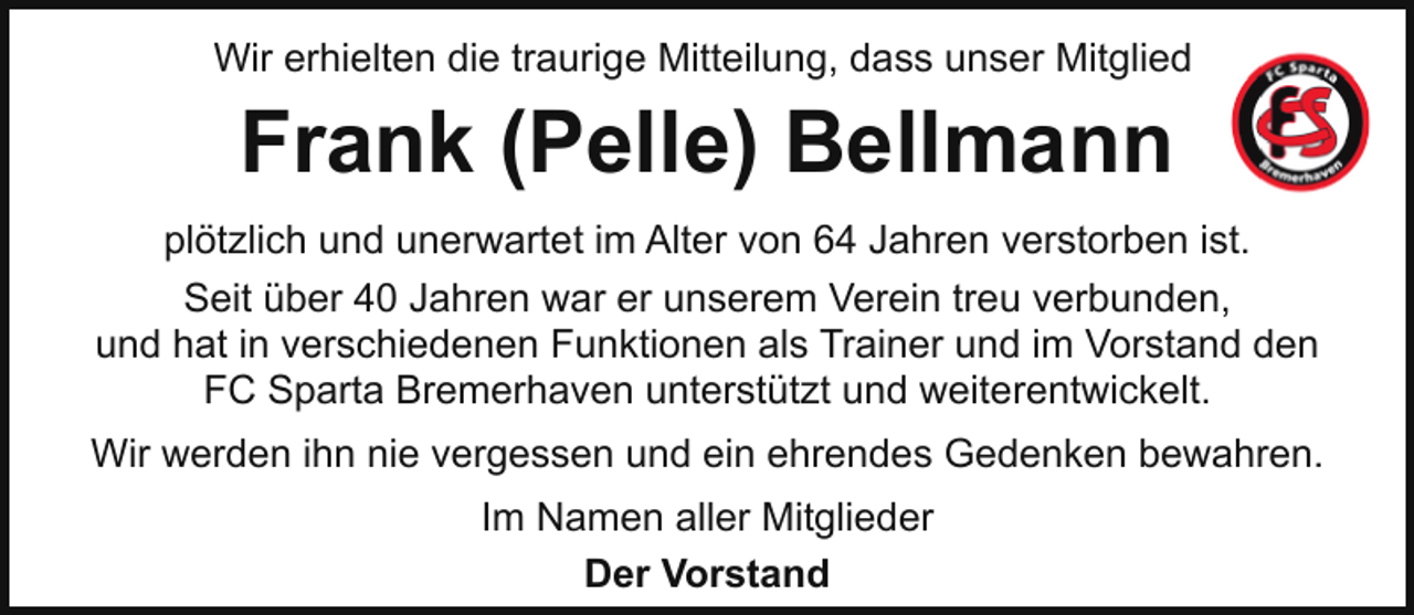 <p>Wir erhielten die traurige Mitteilung, dass unser Mitglied</p><p>Frank (Pelle) Bellmann<br />plötzlich und unerwartet im Alter von 64 Jahren verstorben ist.<br />Seit über 40 Jahren war er unserem Verein treu verbunden,<br />und hat in verschiedenen Funktionen als Trainer und im Vorstand den<br />FC Sparta Bremerhaven unterstützt und weiterentwickelt.<br />Wir werden ihn nie vergessen und ein ehrendes Gedenken bewahren.<br />Im Namen aller Mitglieder<br />Der Vorstand</p>