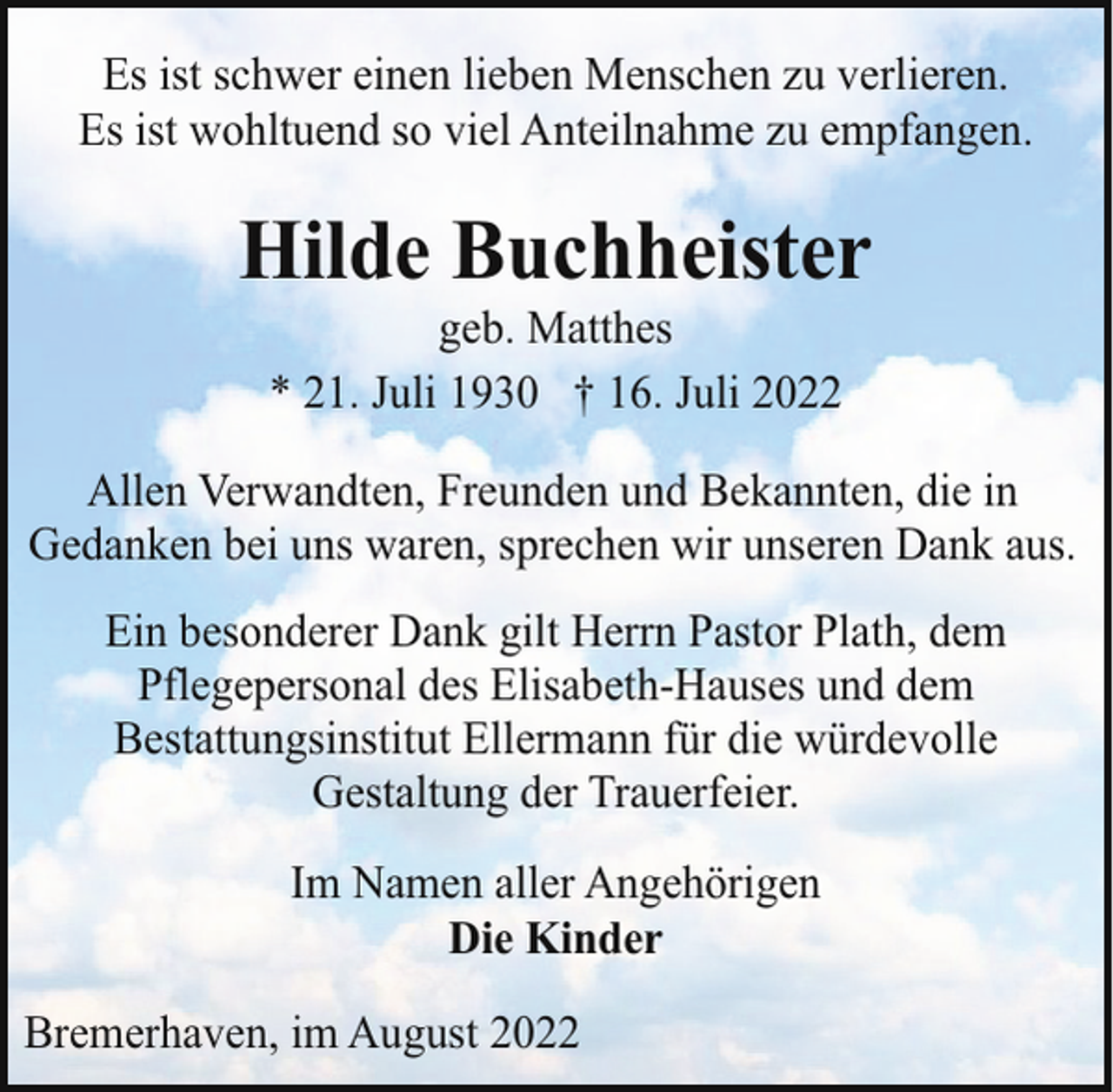 <p>Es ist schwer einen lieben Menschen zu verlieren.<br />Es ist wohltuend so viel Anteilnahme zu empfangen.</p><p>Hilde Buchheister<br />geb. Matthes<br />* 21. Juli 1930 † 16. Juli 2022</p><p>Allen Verwandten, Freunden und Bekannten, die in<br />Gedanken bei uns waren, sprechen wir unseren Dank aus.<br />Ein besonderer Dank gilt Herrn Pastor Plath, dem<br />Pflegepersonal des Elisabeth-Hauses und dem<br />Bestattungsinstitut Ellermann für die würdevolle<br />Gestaltung der Trauerfeier.<br />Im Namen aller Angehörigen<br />Die Kinder<br />Bremerhaven, im August 2022</p>