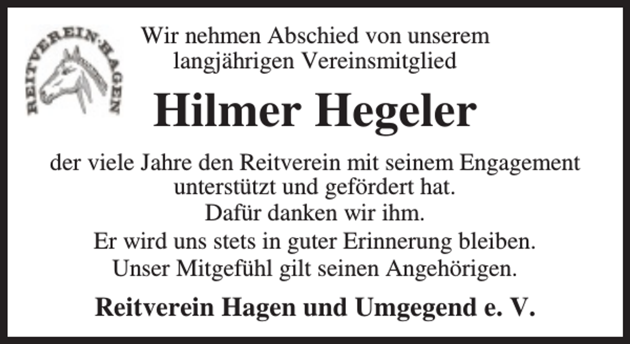 <p>Wir nehmen Abschied von unserem<br />langjährigen Vereinsmitglied</p><p>Hilmer Hegeler<br />der viele Jahre den Reitverein mit seinem Engagement<br />unterstützt und gefördert hat.<br />Dafür danken wir ihm.<br />Er wird uns stets in guter Erinnerung bleiben.<br />Unser Mitgefühl gilt seinen Angehörigen.</p><p>Reitverein Hagen und Umgegend e. V.</p>