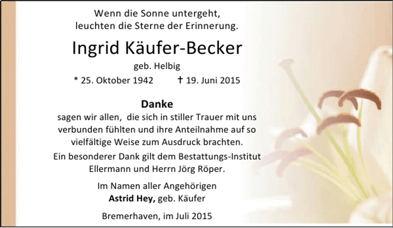 <p>Wenn die Sonne untergeht,<br />leuchten die Sterne der Erinnerung.</p><p>Ingrid Käufer-Becker<br />geb. Helbig<br />* 25. Oktober 1942<br /> 19. Juni 2015</p><p>Danke</p><p>sagen wir allen, die sich in stiller Trauer mit uns<br />verbunden fühlten und ihre Anteilnahme auf so<br />vielfältige Weise zum Ausdruck brachten.<br />Ein besonderer Dank gilt dem Bestattungs-Institut<br />Ellermann und Herrn Jörg Röper.<br />Im Namen aller Angehörigen<br />Astrid Hey, geb. Käufer</p><p>Bremerhaven, im Juli 2015</p>