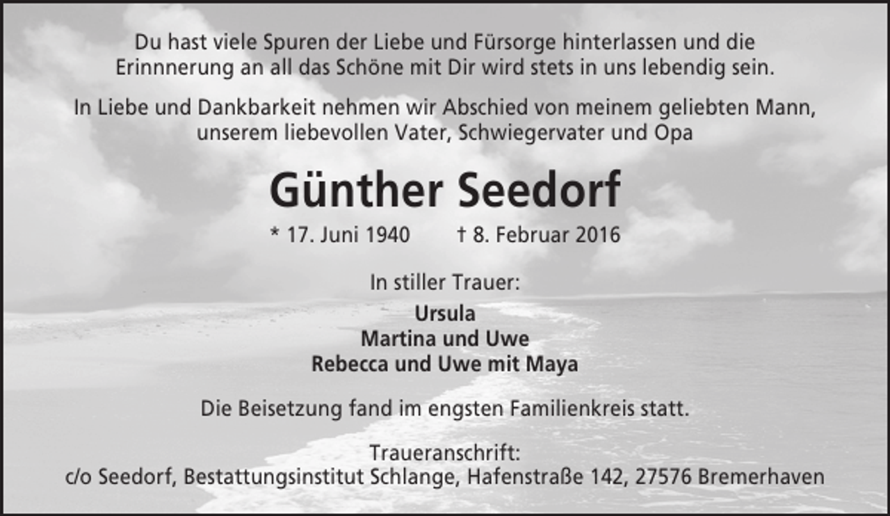 <p>Du hast viele Spuren der Liebe und Fürsorge hinterlassen und die<br />Erinnnerung an all das Schöne mit Dir wird stets in uns lebendig sein.<br />In Liebe und Dankbarkeit nehmen wir Abschied von meinem geliebten Mann,<br />unserem liebevollen Vater, Schwiegervater und Opa</p><p>Günther Seedorf<br />* 17. Juni 1940</p><p>† 8. Februar 2016</p><p>In stiller Trauer:<br />Ursula<br />Martina und Uwe<br />Rebecca und Uwe mit Maya<br />Die Beisetzung fand im engsten Familienkreis statt.<br />Traueranschrift:<br />c/o Seedorf, Bestattungsinstitut Schlange, Hafenstraße 142, 27576 Bremerhaven</p>