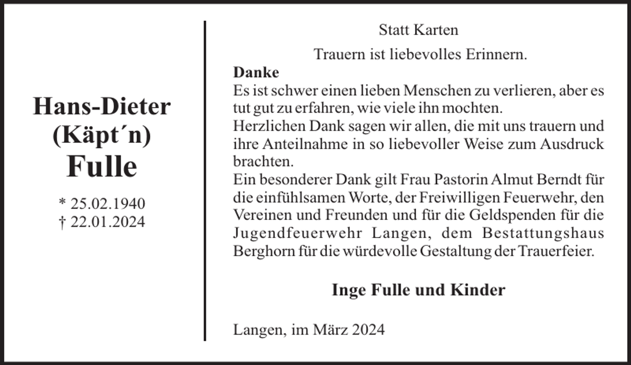 <p>Statt Karten</p><p>Hans-Dieter<br />(Käpt´n)</p><p>Fulle<br />* 25.02.1940<br />† 22.01.2024</p><p>Trauern ist liebevolles Erinnern.<br />Danke<br />Es ist schwer einen lieben Menschen zu verlieren, aber es<br />tut gut zu erfahren, wie viele ihn mochten.<br />Herzlichen Dank sagen wir allen, die mit uns trauern und<br />ihre Anteilnahme in so liebevoller Weise zum Ausdruck<br />brachten.<br />Ein besonderer Dank gilt Frau Pastorin Almut Berndt für<br />die einfühlsamen Worte, der Freiwilligen Feuerwehr, den<br />Vereinen und Freunden und für die Geldspenden für die<br />Jugendfeuerwehr Langen, dem Bestattungshaus<br />Berghorn für die würdevolle Gestaltung der Trauerfeier.</p><p>Inge Fulle und Kinder<br />Langen, im März 2024</p>