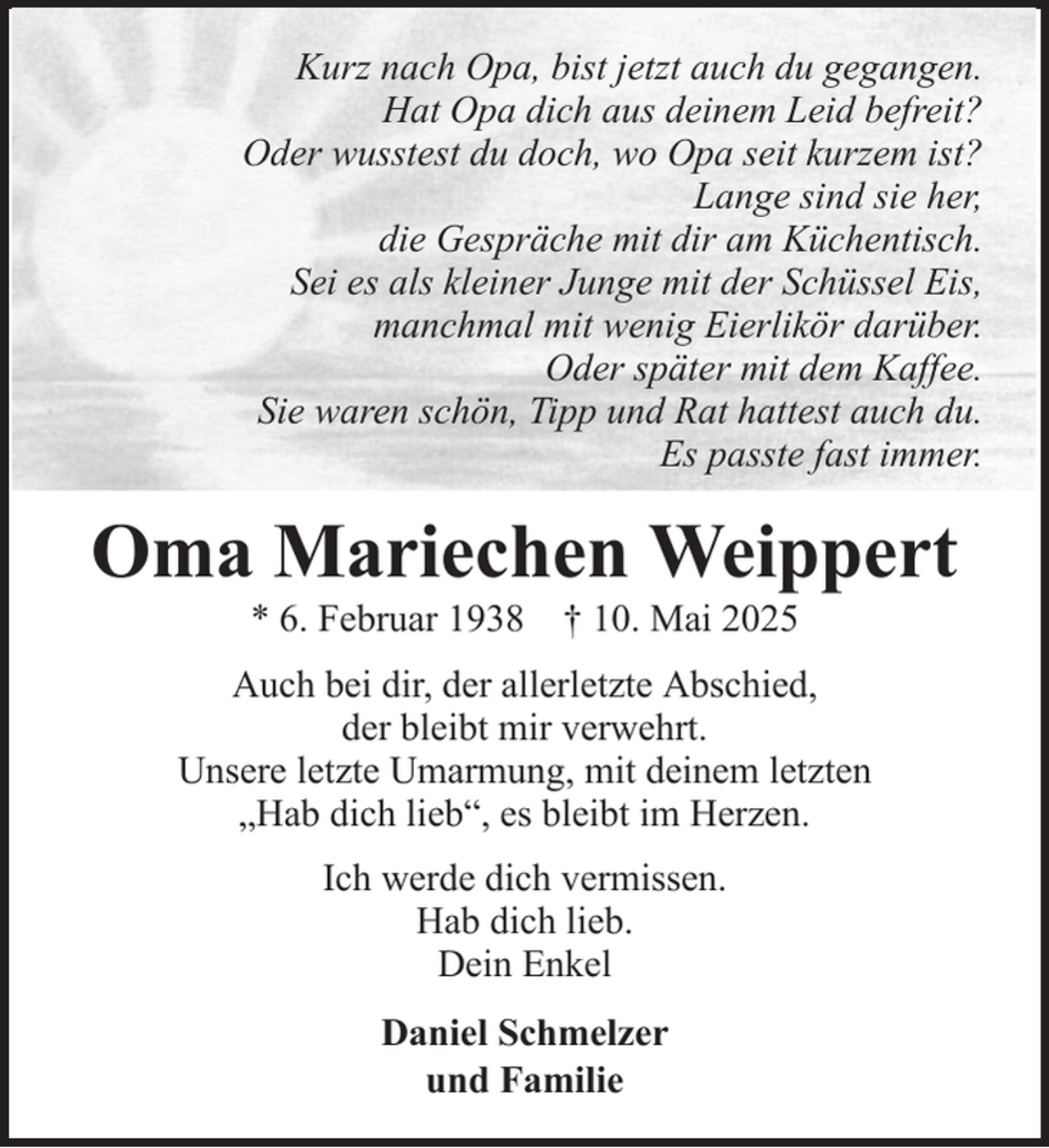 <p>Kurz nach Opa, bist jetzt auch du gegangen.<br />Hat Opa dich aus deinem Leid befreit?<br />Oder wusstest du doch, wo Opa seit kurzem ist?<br />Lange sind sie her,<br />die Gespräche mit dir am Küchentisch.<br />Sei es als kleiner Junge mit der Schüssel Eis,<br />manchmal mit wenig Eierlikör darüber.<br />Oder später mit dem Kaffee.<br />Sie waren schön, Tipp und Rat hattest auch du.<br />Es passte fast immer.</p><p>Oma Mariechen Weippert<br />* 6. Februar 1938 † 10. Mai 2025<br />Auch bei dir, der allerletzte Abschied,<br />der bleibt mir verwehrt.<br />Unsere letzte Umarmung, mit deinem letzten<br />„Hab dich lieb“, es bleibt im Herzen.<br />Ich werde dich vermissen.<br />Hab dich lieb.<br />Dein Enkel<br />Daniel Schmelzer<br />und Familie</p>