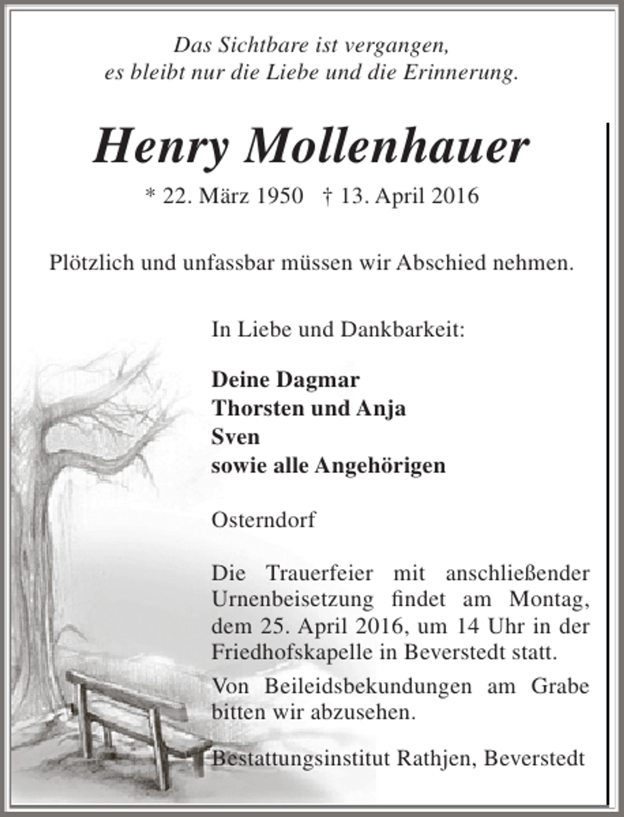 <p>Das Sichtbare ist vergangen,<br />es bleibt nur die Liebe und die Erinnerung.</p><p>Henry Mollenhauer<br />* 22. März 1950 † 13. April 2016</p><p>Plötzlich und unfassbar müssen wir Abschied nehmen.<br />In Liebe und Dankbarkeit:<br />Deine Dagmar<br />Thorsten und Anja<br />Sven<br />sowie alle Angehörigen<br />Osterndorf<br />Die Trauerfeier mit anschließender<br />Urnenbeisetzung findet am Montag,<br />dem 25. April 2016, um 14 Uhr in der<br />Friedhofskapelle in Beverstedt statt.<br />Von Beileidsbekundungen am Grabe<br />bitten wir abzusehen.<br />Bestattungsinstitut Rathjen, Beverstedt</p>